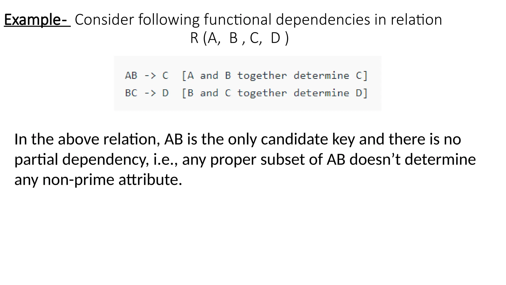 Example- Consider following functional dependencies in relation
R (A, B , C, D )
In the above relation, AB is the only candidate key and there is no
partial dependency, i.e., any proper subset of AB doesn’t determine
any non-prime attribute.
 