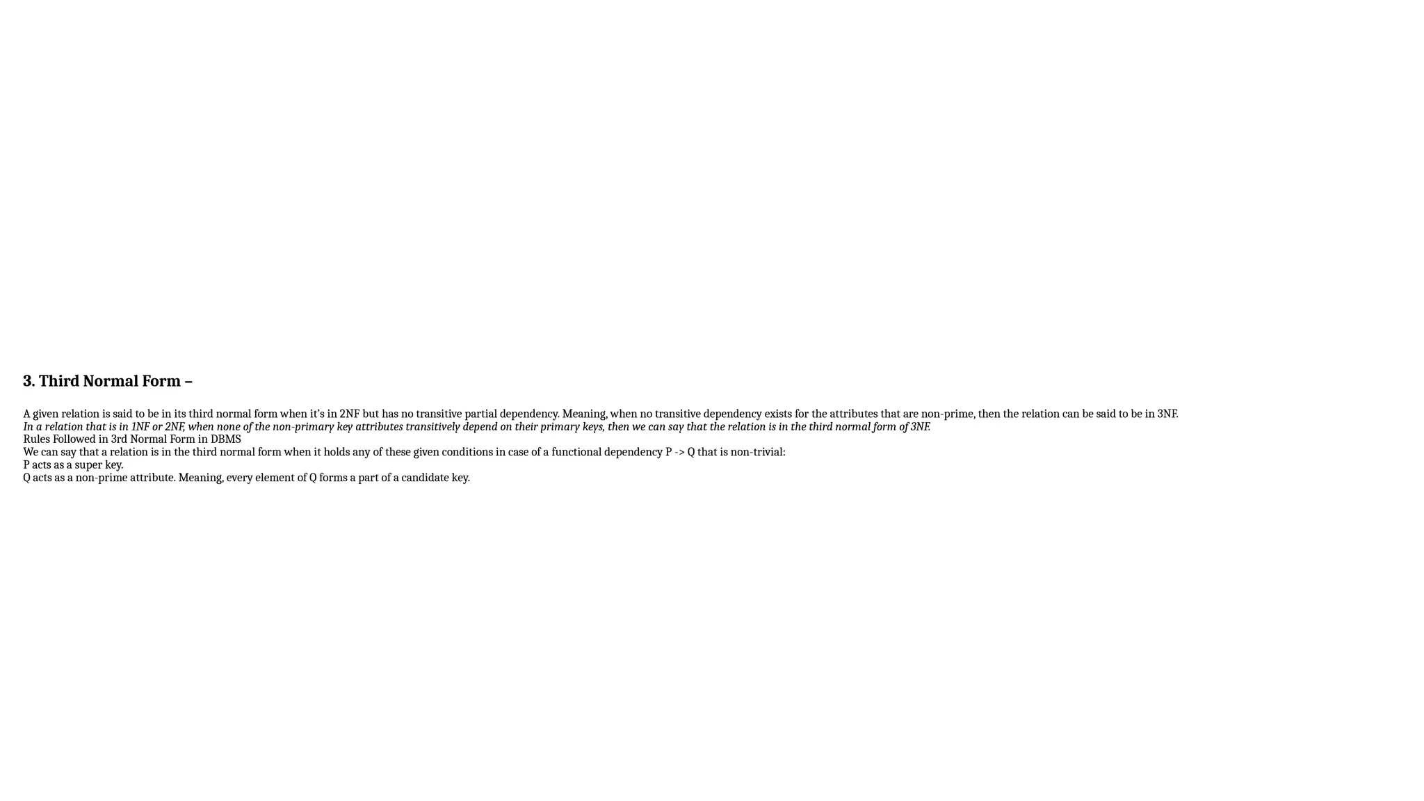 3. Third Normal Form –
A given relation is said to be in its third normal form when it’s in 2NF but has no transitive partial dependency. Meaning, when no transitive dependency exists for the attributes that are non-prime, then the relation can be said to be in 3NF.
In a relation that is in 1NF or 2NF, when none of the non-primary key attributes transitively depend on their primary keys, then we can say that the relation is in the third normal form of 3NF.
Rules Followed in 3rd Normal Form in DBMS
We can say that a relation is in the third normal form when it holds any of these given conditions in case of a functional dependency P -> Q that is non-trivial:
P acts as a super key.
Q acts as a non-prime attribute. Meaning, every element of Q forms a part of a candidate key.
 