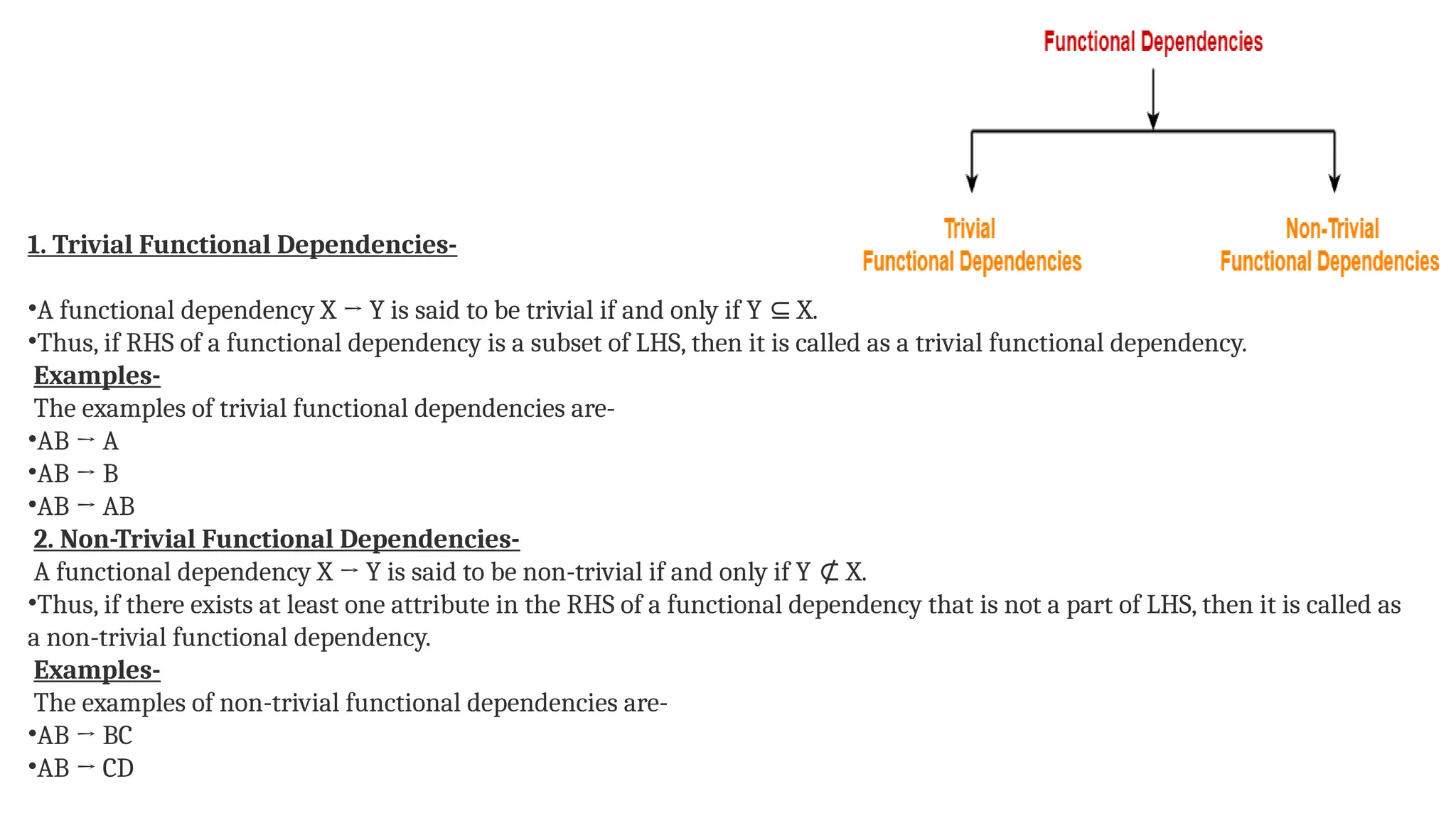 1. Trivial Functional Dependencies-
•A functional dependency X → Y is said to be trivial if and only if Y X.
⊆
•Thus, if RHS of a functional dependency is a subset of LHS, then it is called as a trivial functional dependency.
Examples-
The examples of trivial functional dependencies are-
•AB → A
•AB → B
•AB → AB
2. Non-Trivial Functional Dependencies-
A functional dependency X → Y is said to be non-trivial if and only if Y X.
⊄
•Thus, if there exists at least one attribute in the RHS of a functional dependency that is not a part of LHS, then it is called as
a non-trivial functional dependency.
Examples-
The examples of non-trivial functional dependencies are-
•AB → BC
•AB → CD
 