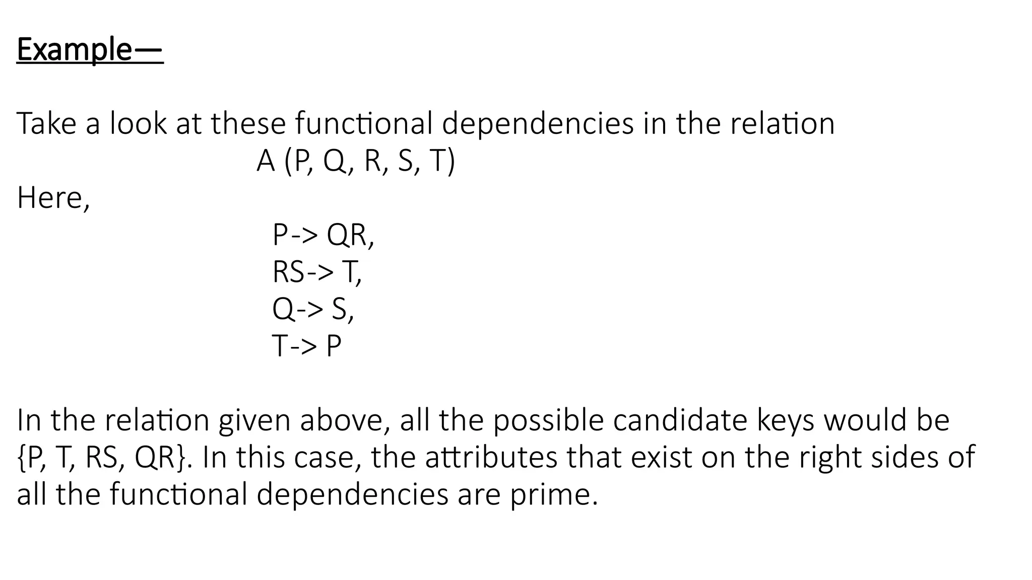 Example—
Take a look at these functional dependencies in the relation
A (P, Q, R, S, T)
Here,
P-> QR,
RS-> T,
Q-> S,
T-> P
In the relation given above, all the possible candidate keys would be
{P, T, RS, QR}. In this case, the attributes that exist on the right sides of
all the functional dependencies are prime.
 
