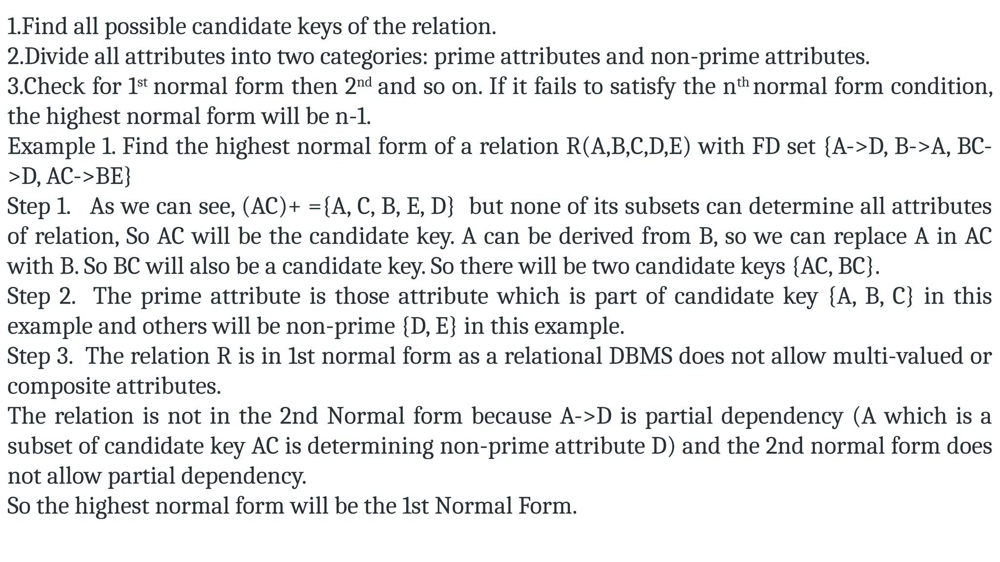 1.Find all possible candidate keys of the relation.
2.Divide all attributes into two categories: prime attributes and non-prime attributes.
3.Check for 1st
normal form then 2nd
and so on. If it fails to satisfy the nth
normal form condition,
the highest normal form will be n-1.
Example 1. Find the highest normal form of a relation R(A,B,C,D,E) with FD set {A->D, B->A, BC-
>D, AC->BE}
Step 1. As we can see, (AC)+ ={A, C, B, E, D} but none of its subsets can determine all attributes
of relation, So AC will be the candidate key. A can be derived from B, so we can replace A in AC
with B. So BC will also be a candidate key. So there will be two candidate keys {AC, BC}.
Step 2. The prime attribute is those attribute which is part of candidate key {A, B, C} in this
example and others will be non-prime {D, E} in this example.
Step 3. The relation R is in 1st normal form as a relational DBMS does not allow multi-valued or
composite attributes.
The relation is not in the 2nd Normal form because A->D is partial dependency (A which is a
subset of candidate key AC is determining non-prime attribute D) and the 2nd normal form does
not allow partial dependency.
So the highest normal form will be the 1st Normal Form.
 