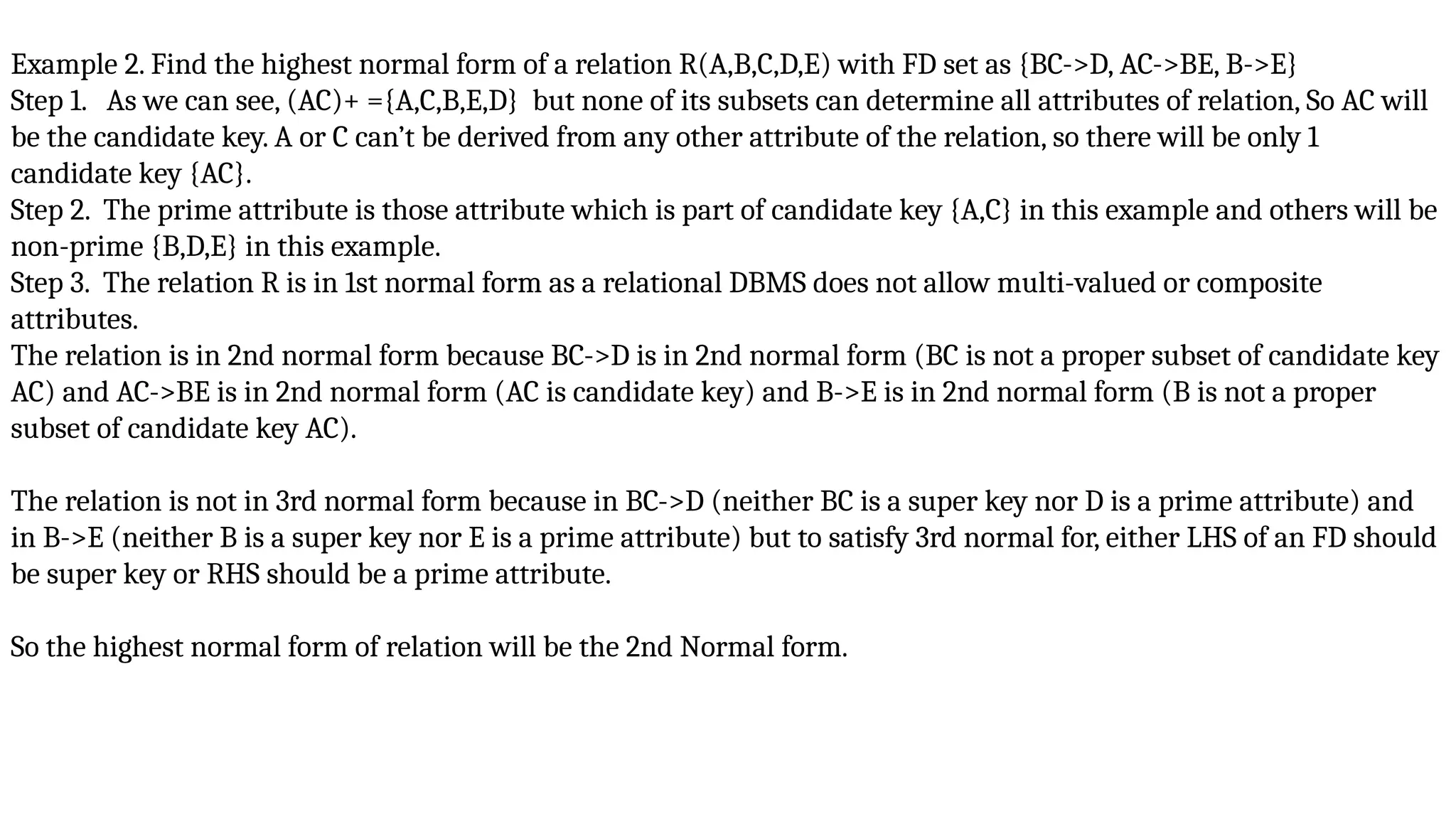 Example 2. Find the highest normal form of a relation R(A,B,C,D,E) with FD set as {BC->D, AC->BE, B->E}
Step 1. As we can see, (AC)+ ={A,C,B,E,D} but none of its subsets can determine all attributes of relation, So AC will
be the candidate key. A or C can’t be derived from any other attribute of the relation, so there will be only 1
candidate key {AC}.
Step 2. The prime attribute is those attribute which is part of candidate key {A,C} in this example and others will be
non-prime {B,D,E} in this example.
Step 3. The relation R is in 1st normal form as a relational DBMS does not allow multi-valued or composite
attributes.
The relation is in 2nd normal form because BC->D is in 2nd normal form (BC is not a proper subset of candidate key
AC) and AC->BE is in 2nd normal form (AC is candidate key) and B->E is in 2nd normal form (B is not a proper
subset of candidate key AC).
The relation is not in 3rd normal form because in BC->D (neither BC is a super key nor D is a prime attribute) and
in B->E (neither B is a super key nor E is a prime attribute) but to satisfy 3rd normal for, either LHS of an FD should
be super key or RHS should be a prime attribute.
So the highest normal form of relation will be the 2nd Normal form.
 