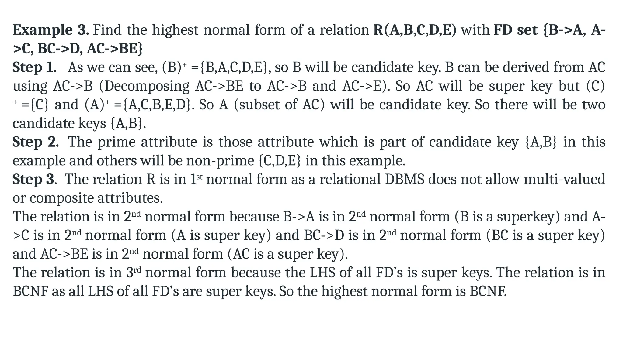 Example 3. Find the highest normal form of a relation R(A,B,C,D,E) with FD set {B->A, A-
>C, BC->D, AC->BE}
Step 1. As we can see, (B)+
={B,A,C,D,E}, so B will be candidate key. B can be derived from AC
using AC->B (Decomposing AC->BE to AC->B and AC->E). So AC will be super key but (C)
+
={C} and (A)+
={A,C,B,E,D}. So A (subset of AC) will be candidate key. So there will be two
candidate keys {A,B}.
Step 2. The prime attribute is those attribute which is part of candidate key {A,B} in this
example and others will be non-prime {C,D,E} in this example.
Step 3. The relation R is in 1st
normal form as a relational DBMS does not allow multi-valued
or composite attributes.
The relation is in 2nd
normal form because B->A is in 2nd
normal form (B is a superkey) and A-
>C is in 2nd
normal form (A is super key) and BC->D is in 2nd
normal form (BC is a super key)
and AC->BE is in 2nd
normal form (AC is a super key).
The relation is in 3rd
normal form because the LHS of all FD’s is super keys. The relation is in
BCNF as all LHS of all FD’s are super keys. So the highest normal form is BCNF.
 