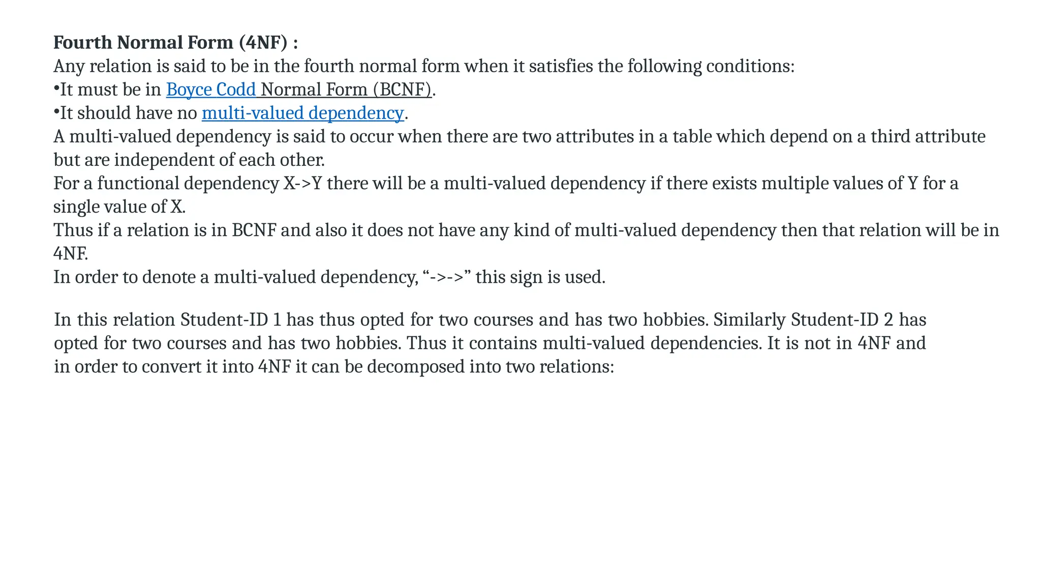 Fourth Normal Form (4NF) :
Any relation is said to be in the fourth normal form when it satisfies the following conditions:
•It must be in Boyce Codd Normal Form (BCNF).
•It should have no multi-valued dependency.
A multi-valued dependency is said to occur when there are two attributes in a table which depend on a third attribute
but are independent of each other.
For a functional dependency X->Y there will be a multi-valued dependency if there exists multiple values of Y for a
single value of X.
Thus if a relation is in BCNF and also it does not have any kind of multi-valued dependency then that relation will be in
4NF.
In order to denote a multi-valued dependency, “->->” this sign is used.
In this relation Student-ID 1 has thus opted for two courses and has two hobbies. Similarly Student-ID 2 has
opted for two courses and has two hobbies. Thus it contains multi-valued dependencies. It is not in 4NF and
in order to convert it into 4NF it can be decomposed into two relations:
 