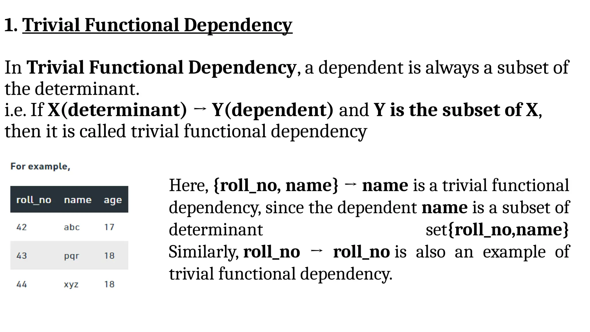1. Trivial Functional Dependency
In Trivial Functional Dependency, a dependent is always a subset of
the determinant.
i.e. If X(determinant) → Y(dependent) and Y is the subset of X,
then it is called trivial functional dependency
Here, {roll_no, name} → name is a trivial functional
dependency, since the dependent name is a subset of
determinant set{roll_no,name}
Similarly, roll_no → roll_no is also an example of
trivial functional dependency.
 