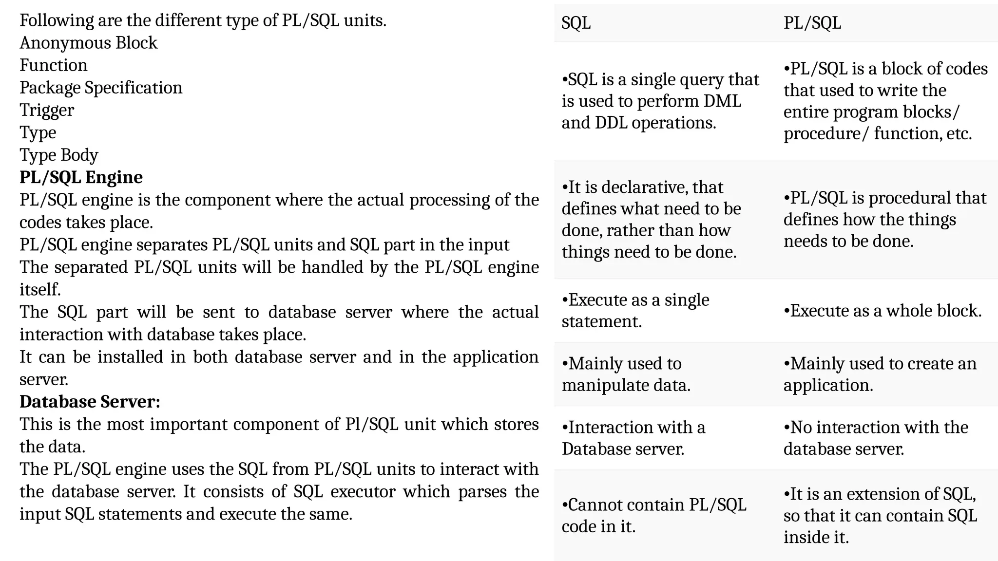 Following are the different type of PL/SQL units.
Anonymous Block
Function
Package Specification
Trigger
Type
Type Body
PL/SQL Engine
PL/SQL engine is the component where the actual processing of the
codes takes place.
PL/SQL engine separates PL/SQL units and SQL part in the input
The separated PL/SQL units will be handled by the PL/SQL engine
itself.
The SQL part will be sent to database server where the actual
interaction with database takes place.
It can be installed in both database server and in the application
server.
Database Server:
This is the most important component of Pl/SQL unit which stores
the data.
The PL/SQL engine uses the SQL from PL/SQL units to interact with
the database server. It consists of SQL executor which parses the
input SQL statements and execute the same.
SQL PL/SQL
•SQL is a single query that
is used to perform DML
and DDL operations.
•PL/SQL is a block of codes
that used to write the
entire program blocks/
procedure/ function, etc.
•It is declarative, that
defines what need to be
done, rather than how
things need to be done.
•PL/SQL is procedural that
defines how the things
needs to be done.
•Execute as a single
statement.
•Execute as a whole block.
•Mainly used to
manipulate data.
•Mainly used to create an
application.
•Interaction with a
Database server.
•No interaction with the
database server.
•Cannot contain PL/SQL
code in it.
•It is an extension of SQL,
so that it can contain SQL
inside it.
 