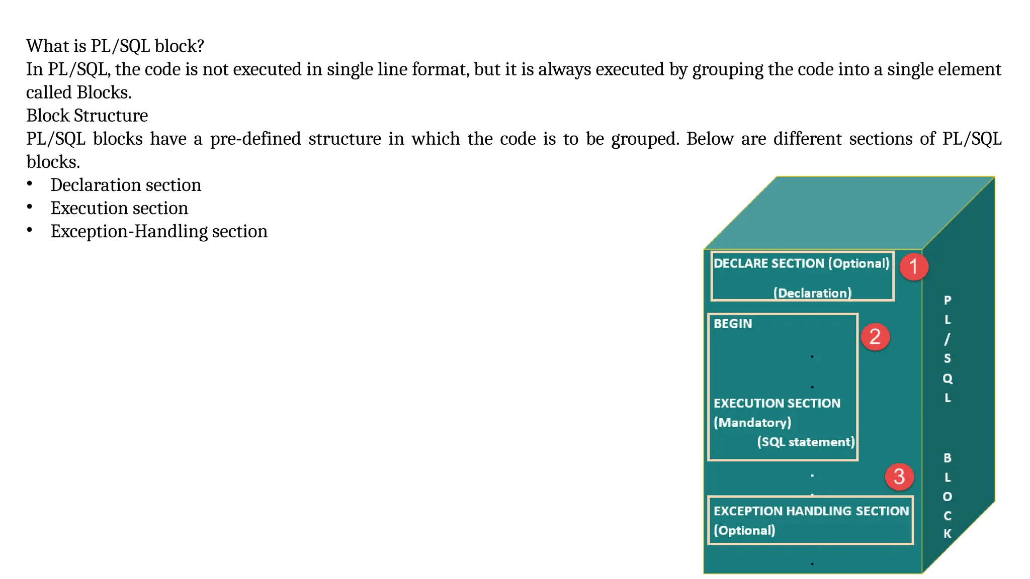 What is PL/SQL block?
In PL/SQL, the code is not executed in single line format, but it is always executed by grouping the code into a single element
called Blocks.
Block Structure
PL/SQL blocks have a pre-defined structure in which the code is to be grouped. Below are different sections of PL/SQL
blocks.
• Declaration section
• Execution section
• Exception-Handling section
 