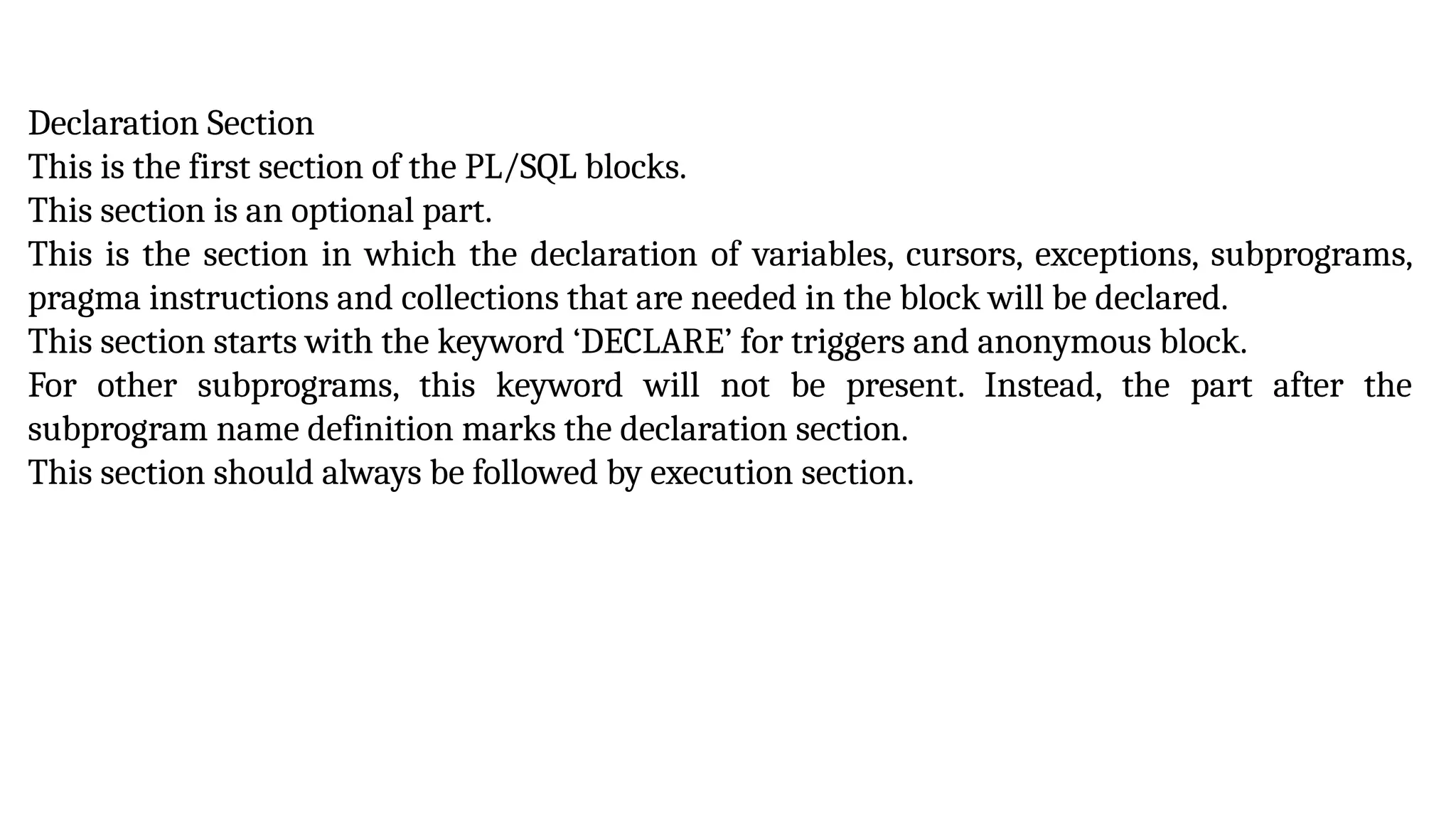 Declaration Section
This is the first section of the PL/SQL blocks.
This section is an optional part.
This is the section in which the declaration of variables, cursors, exceptions, subprograms,
pragma instructions and collections that are needed in the block will be declared.
This section starts with the keyword ‘DECLARE’ for triggers and anonymous block.
For other subprograms, this keyword will not be present. Instead, the part after the
subprogram name definition marks the declaration section.
This section should always be followed by execution section.
 