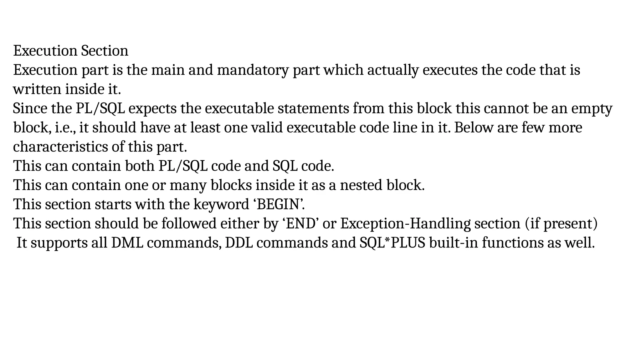 Execution Section
Execution part is the main and mandatory part which actually executes the code that is
written inside it.
Since the PL/SQL expects the executable statements from this block this cannot be an empty
block, i.e., it should have at least one valid executable code line in it. Below are few more
characteristics of this part.
This can contain both PL/SQL code and SQL code.
This can contain one or many blocks inside it as a nested block.
This section starts with the keyword ‘BEGIN’.
This section should be followed either by ‘END’ or Exception-Handling section (if present)
It supports all DML commands, DDL commands and SQL*PLUS built-in functions as well.
 