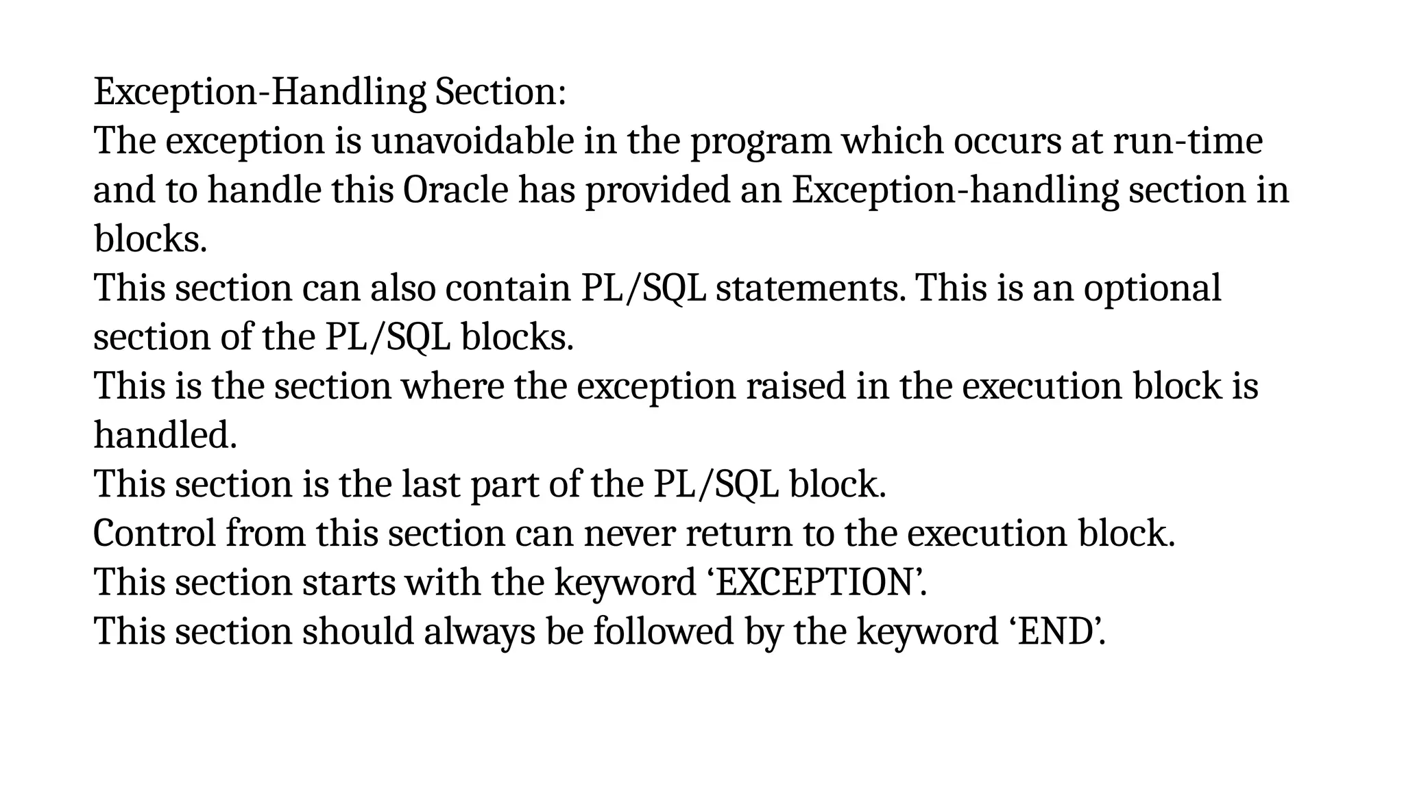 Exception-Handling Section:
The exception is unavoidable in the program which occurs at run-time
and to handle this Oracle has provided an Exception-handling section in
blocks.
This section can also contain PL/SQL statements. This is an optional
section of the PL/SQL blocks.
This is the section where the exception raised in the execution block is
handled.
This section is the last part of the PL/SQL block.
Control from this section can never return to the execution block.
This section starts with the keyword ‘EXCEPTION’.
This section should always be followed by the keyword ‘END’.
 
