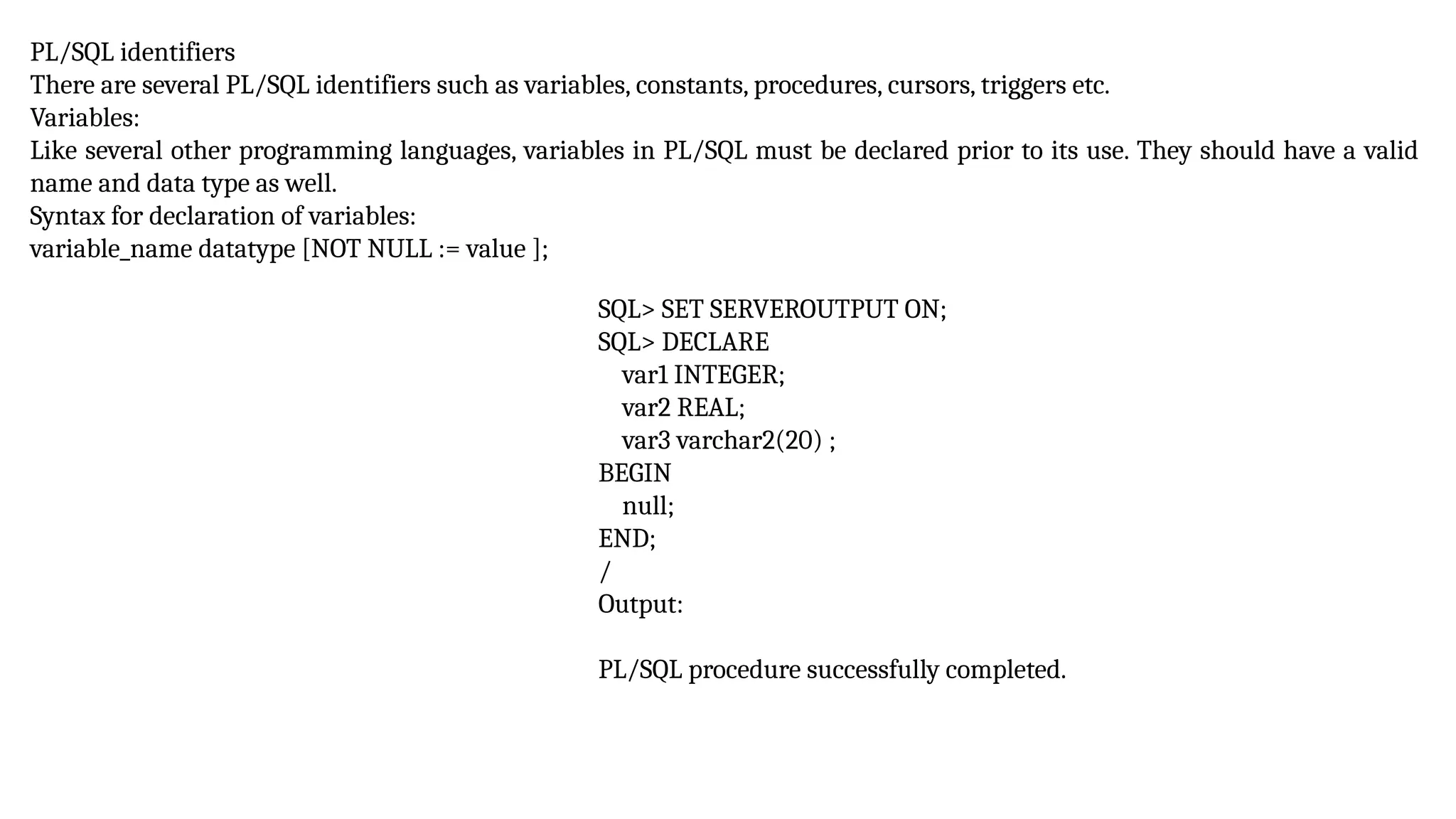 PL/SQL identifiers
There are several PL/SQL identifiers such as variables, constants, procedures, cursors, triggers etc.
Variables:
Like several other programming languages, variables in PL/SQL must be declared prior to its use. They should have a valid
name and data type as well.
Syntax for declaration of variables:
variable_name datatype [NOT NULL := value ];
SQL> SET SERVEROUTPUT ON;
SQL> DECLARE
var1 INTEGER;
var2 REAL;
var3 varchar2(20) ;
BEGIN
null;
END;
/
Output:
PL/SQL procedure successfully completed.
 