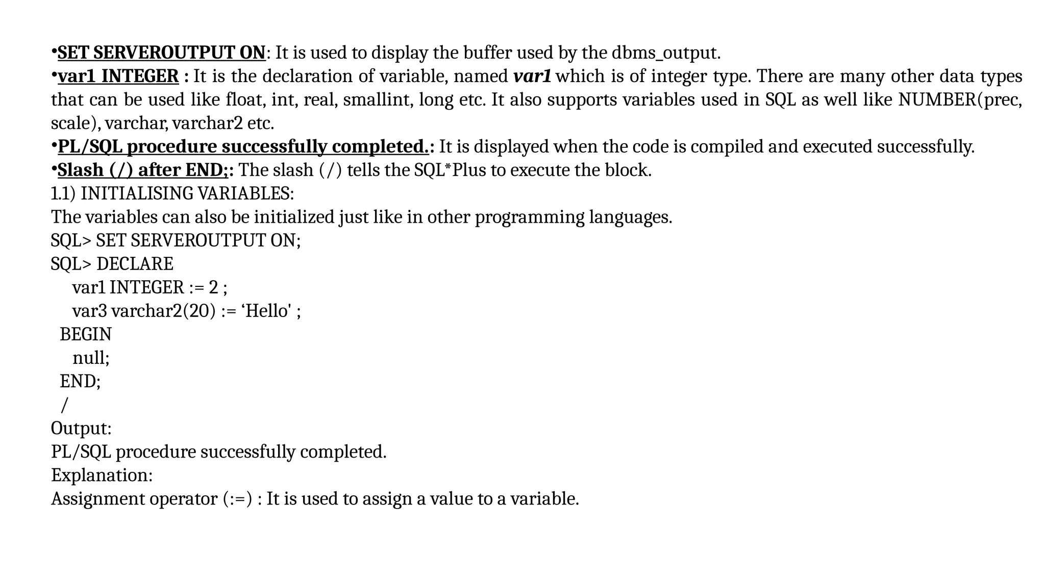 •SET SERVEROUTPUT ON: It is used to display the buffer used by the dbms_output.
•var1 INTEGER : It is the declaration of variable, named var1 which is of integer type. There are many other data types
that can be used like float, int, real, smallint, long etc. It also supports variables used in SQL as well like NUMBER(prec,
scale), varchar, varchar2 etc.
•PL/SQL procedure successfully completed.: It is displayed when the code is compiled and executed successfully.
•Slash (/) after END;: The slash (/) tells the SQL*Plus to execute the block.
1.1) INITIALISING VARIABLES:
The variables can also be initialized just like in other programming languages.
SQL> SET SERVEROUTPUT ON;
SQL> DECLARE
var1 INTEGER := 2 ;
var3 varchar2(20) := ‘Hello' ;
BEGIN
null;
END;
/
Output:
PL/SQL procedure successfully completed.
Explanation:
Assignment operator (:=) : It is used to assign a value to a variable.
 