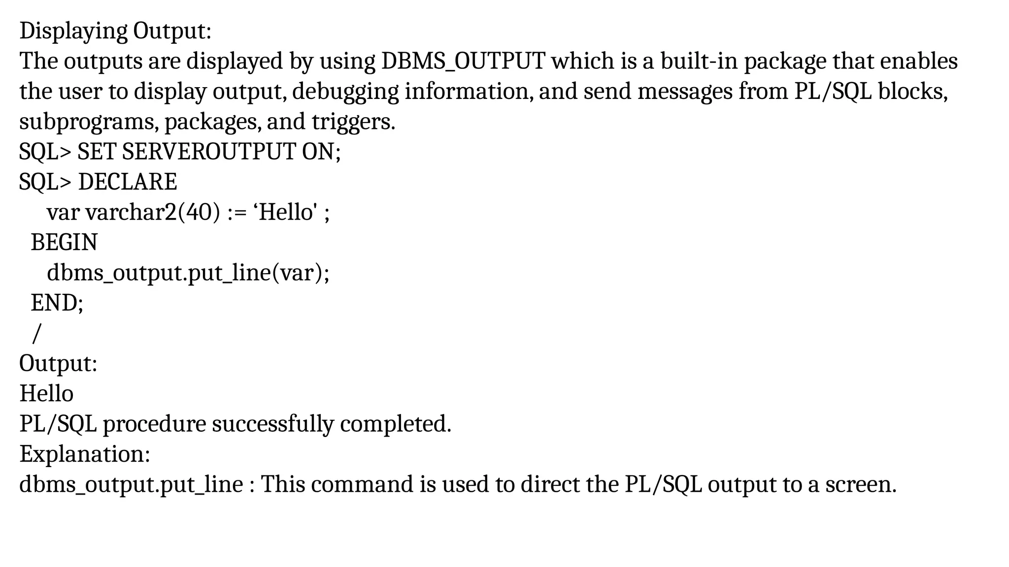 Displaying Output:
The outputs are displayed by using DBMS_OUTPUT which is a built-in package that enables
the user to display output, debugging information, and send messages from PL/SQL blocks,
subprograms, packages, and triggers.
SQL> SET SERVEROUTPUT ON;
SQL> DECLARE
var varchar2(40) := ‘Hello' ;
BEGIN
dbms_output.put_line(var);
END;
/
Output:
Hello
PL/SQL procedure successfully completed.
Explanation:
dbms_output.put_line : This command is used to direct the PL/SQL output to a screen.
 