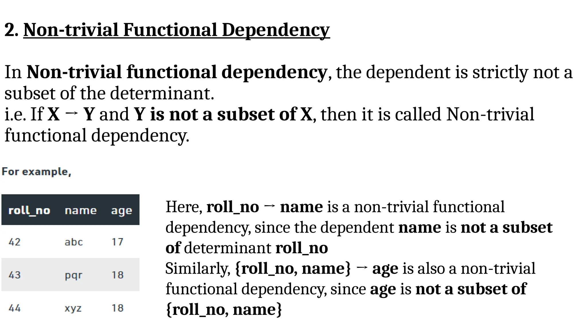 2. Non-trivial Functional Dependency
In Non-trivial functional dependency, the dependent is strictly not a
subset of the determinant.
i.e. If X → Y and Y is not a subset of X, then it is called Non-trivial
functional dependency.
Here, roll_no → name is a non-trivial functional
dependency, since the dependent name is not a subset
of determinant roll_no
Similarly, {roll_no, name} → age is also a non-trivial
functional dependency, since age is not a subset of
{roll_no, name}
 