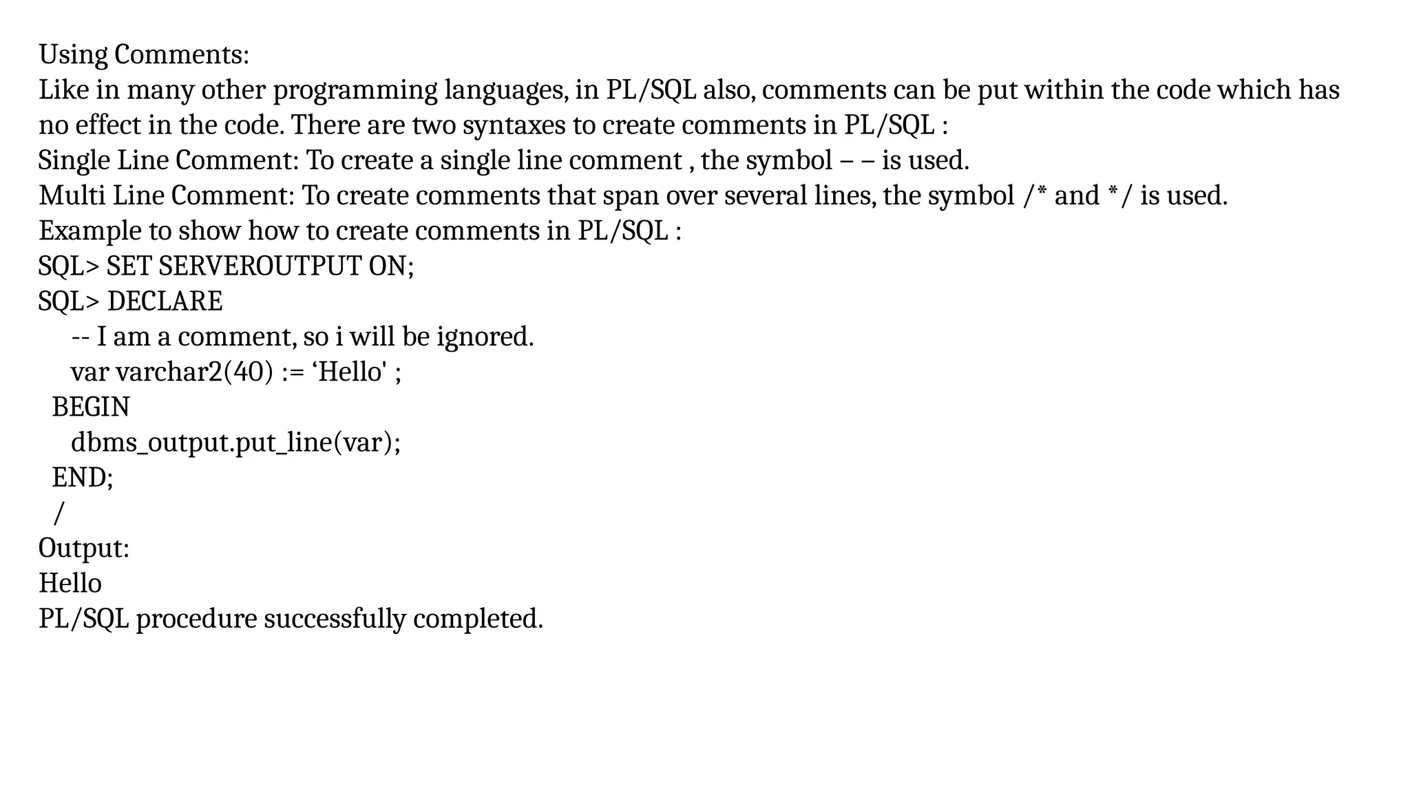 Using Comments:
Like in many other programming languages, in PL/SQL also, comments can be put within the code which has
no effect in the code. There are two syntaxes to create comments in PL/SQL :
Single Line Comment: To create a single line comment , the symbol – – is used.
Multi Line Comment: To create comments that span over several lines, the symbol /* and */ is used.
Example to show how to create comments in PL/SQL :
SQL> SET SERVEROUTPUT ON;
SQL> DECLARE
-- I am a comment, so i will be ignored.
var varchar2(40) := ‘Hello' ;
BEGIN
dbms_output.put_line(var);
END;
/
Output:
Hello
PL/SQL procedure successfully completed.
 