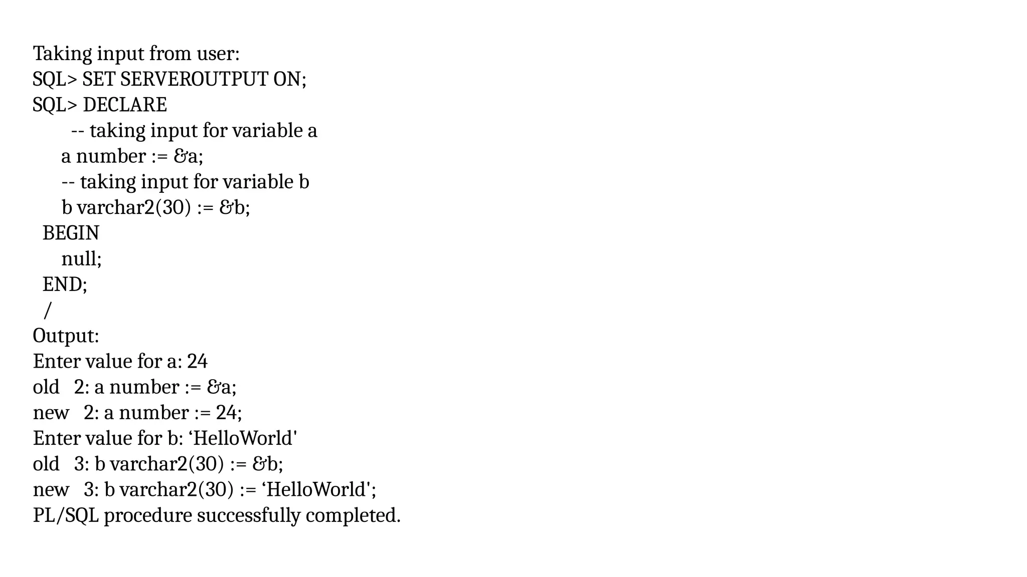 Taking input from user:
SQL> SET SERVEROUTPUT ON;
SQL> DECLARE
-- taking input for variable a
a number := &a;
-- taking input for variable b
b varchar2(30) := &b;
BEGIN
null;
END;
/
Output:
Enter value for a: 24
old 2: a number := &a;
new 2: a number := 24;
Enter value for b: ‘HelloWorld'
old 3: b varchar2(30) := &b;
new 3: b varchar2(30) := ‘HelloWorld';
PL/SQL procedure successfully completed.
 