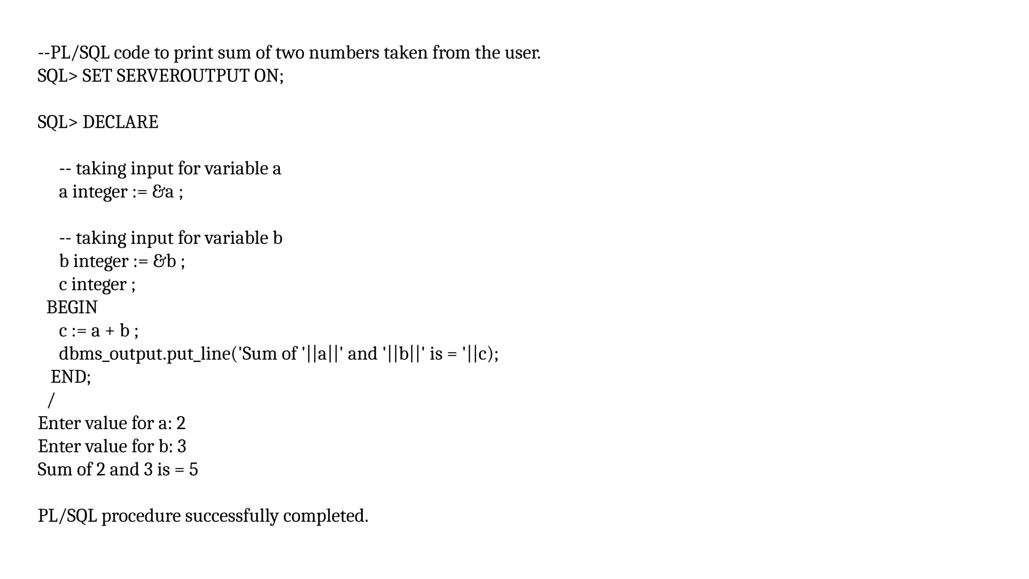 --PL/SQL code to print sum of two numbers taken from the user.
SQL> SET SERVEROUTPUT ON;
SQL> DECLARE
-- taking input for variable a
a integer := &a ;
-- taking input for variable b
b integer := &b ;
c integer ;
BEGIN
c := a + b ;
dbms_output.put_line('Sum of '||a||' and '||b||' is = '||c);
END;
/
Enter value for a: 2
Enter value for b: 3
Sum of 2 and 3 is = 5
PL/SQL procedure successfully completed.
 