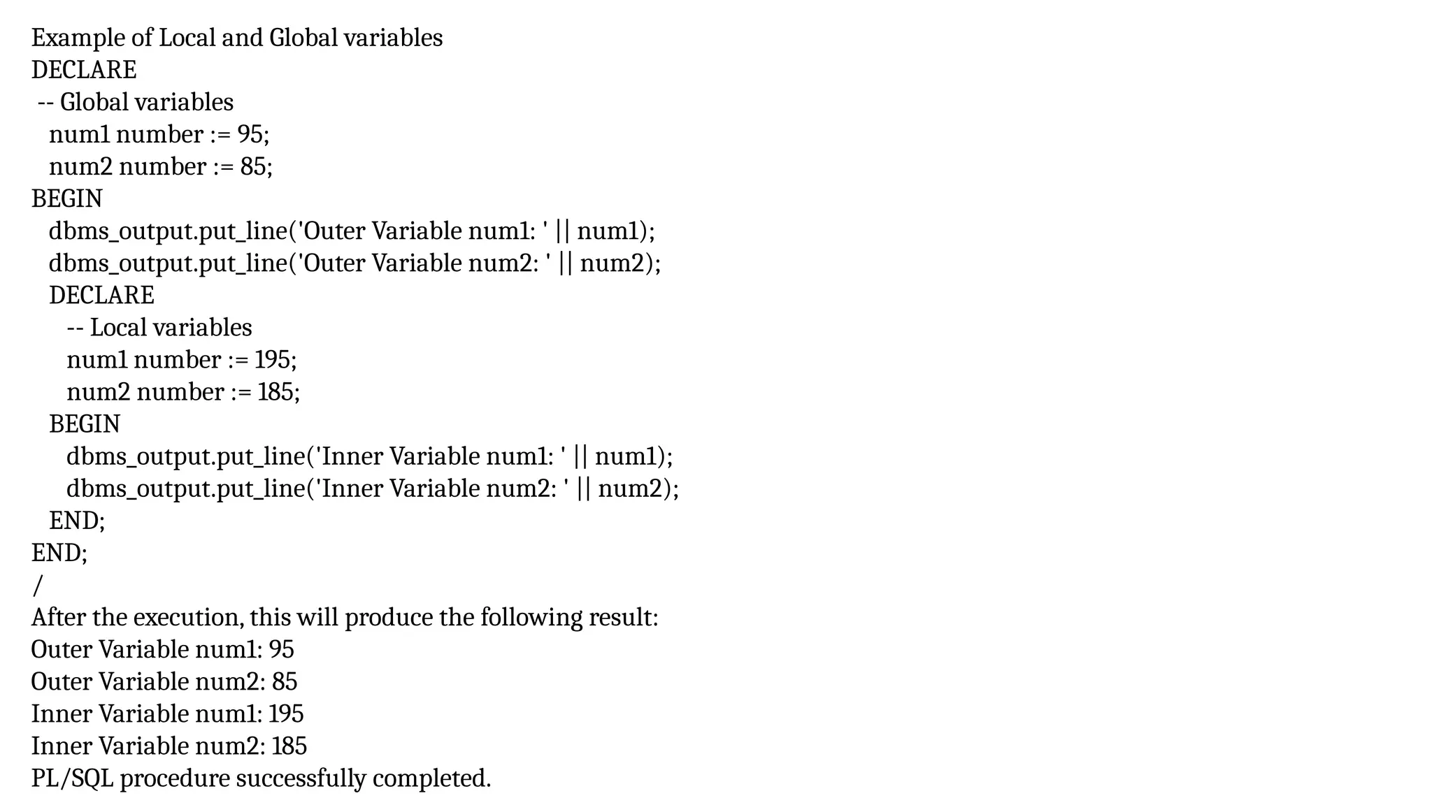 Example of Local and Global variables
DECLARE
-- Global variables
num1 number := 95;
num2 number := 85;
BEGIN
dbms_output.put_line('Outer Variable num1: ' || num1);
dbms_output.put_line('Outer Variable num2: ' || num2);
DECLARE
-- Local variables
num1 number := 195;
num2 number := 185;
BEGIN
dbms_output.put_line('Inner Variable num1: ' || num1);
dbms_output.put_line('Inner Variable num2: ' || num2);
END;
END;
/
After the execution, this will produce the following result:
Outer Variable num1: 95
Outer Variable num2: 85
Inner Variable num1: 195
Inner Variable num2: 185
PL/SQL procedure successfully completed.
 