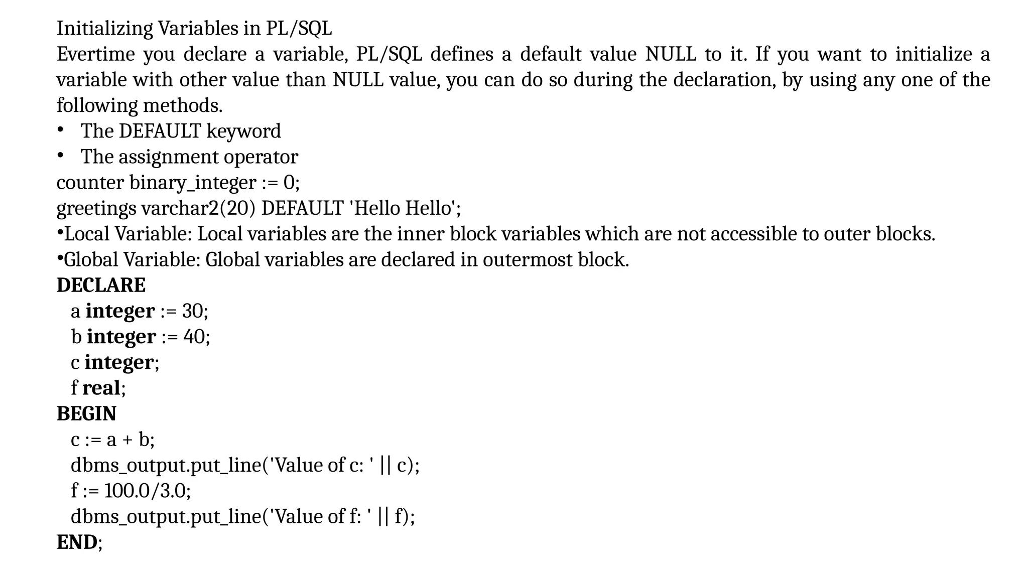 Initializing Variables in PL/SQL
Evertime you declare a variable, PL/SQL defines a default value NULL to it. If you want to initialize a
variable with other value than NULL value, you can do so during the declaration, by using any one of the
following methods.
• The DEFAULT keyword
• The assignment operator
counter binary_integer := 0;
greetings varchar2(20) DEFAULT 'Hello Hello';
•Local Variable: Local variables are the inner block variables which are not accessible to outer blocks.
•Global Variable: Global variables are declared in outermost block.
DECLARE
a integer := 30;
b integer := 40;
c integer;
f real;
BEGIN
c := a + b;
dbms_output.put_line('Value of c: ' || c);
f := 100.0/3.0;
dbms_output.put_line('Value of f: ' || f);
END;
 