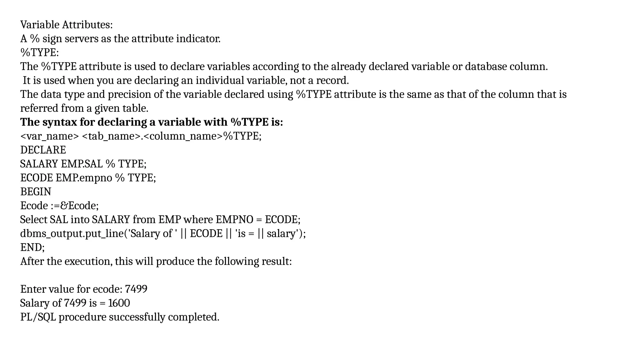 Variable Attributes:
A % sign servers as the attribute indicator.
%TYPE:
The %TYPE attribute is used to declare variables according to the already declared variable or database column.
It is used when you are declaring an individual variable, not a record.
The data type and precision of the variable declared using %TYPE attribute is the same as that of the column that is
referred from a given table.
The syntax for declaring a variable with %TYPE is:
<var_name> <tab_name>.<column_name>%TYPE;
DECLARE
SALARY EMP.SAL % TYPE;
ECODE EMP.empno % TYPE;
BEGIN
Ecode :=&Ecode;
Select SAL into SALARY from EMP where EMPNO = ECODE;
dbms_output.put_line('Salary of ' || ECODE || 'is = || salary');
END;
After the execution, this will produce the following result:
Enter value for ecode: 7499
Salary of 7499 is = 1600
PL/SQL procedure successfully completed.
 
