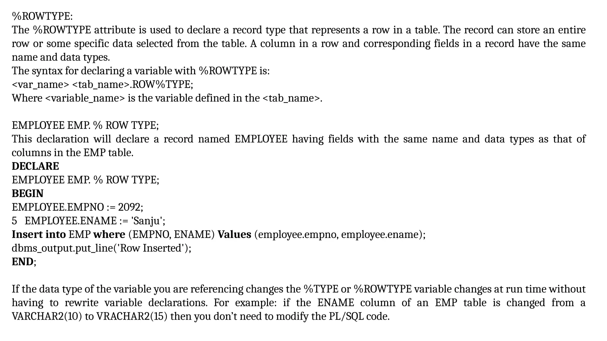 %ROWTYPE:
The %ROWTYPE attribute is used to declare a record type that represents a row in a table. The record can store an entire
row or some specific data selected from the table. A column in a row and corresponding fields in a record have the same
name and data types.
The syntax for declaring a variable with %ROWTYPE is:
<var_name> <tab_name>.ROW%TYPE;
Where <variable_name> is the variable defined in the <tab_name>.
EMPLOYEE EMP. % ROW TYPE;
This declaration will declare a record named EMPLOYEE having fields with the same name and data types as that of
columns in the EMP table.
DECLARE
EMPLOYEE EMP. % ROW TYPE;
BEGIN
EMPLOYEE.EMPNO := 2092;
5 EMPLOYEE.ENAME := 'Sanju';
Insert into EMP where (EMPNO, ENAME) Values (employee.empno, employee.ename);
dbms_output.put_line('Row Inserted');
END;
If the data type of the variable you are referencing changes the %TYPE or %ROWTYPE variable changes at run time without
having to rewrite variable declarations. For example: if the ENAME column of an EMP table is changed from a
VARCHAR2(10) to VRACHAR2(15) then you don’t need to modify the PL/SQL code.
 