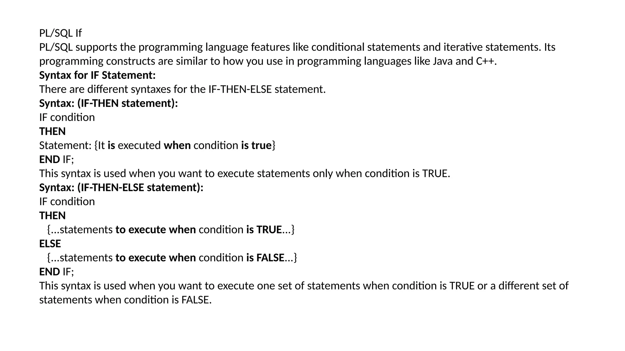 PL/SQL If
PL/SQL supports the programming language features like conditional statements and iterative statements. Its
programming constructs are similar to how you use in programming languages like Java and C++.
Syntax for IF Statement:
There are different syntaxes for the IF-THEN-ELSE statement.
Syntax: (IF-THEN statement):
IF condition
THEN
Statement: {It is executed when condition is true}
END IF;
This syntax is used when you want to execute statements only when condition is TRUE.
Syntax: (IF-THEN-ELSE statement):
IF condition
THEN
{...statements to execute when condition is TRUE...}
ELSE
{...statements to execute when condition is FALSE...}
END IF;
This syntax is used when you want to execute one set of statements when condition is TRUE or a different set of
statements when condition is FALSE.
 