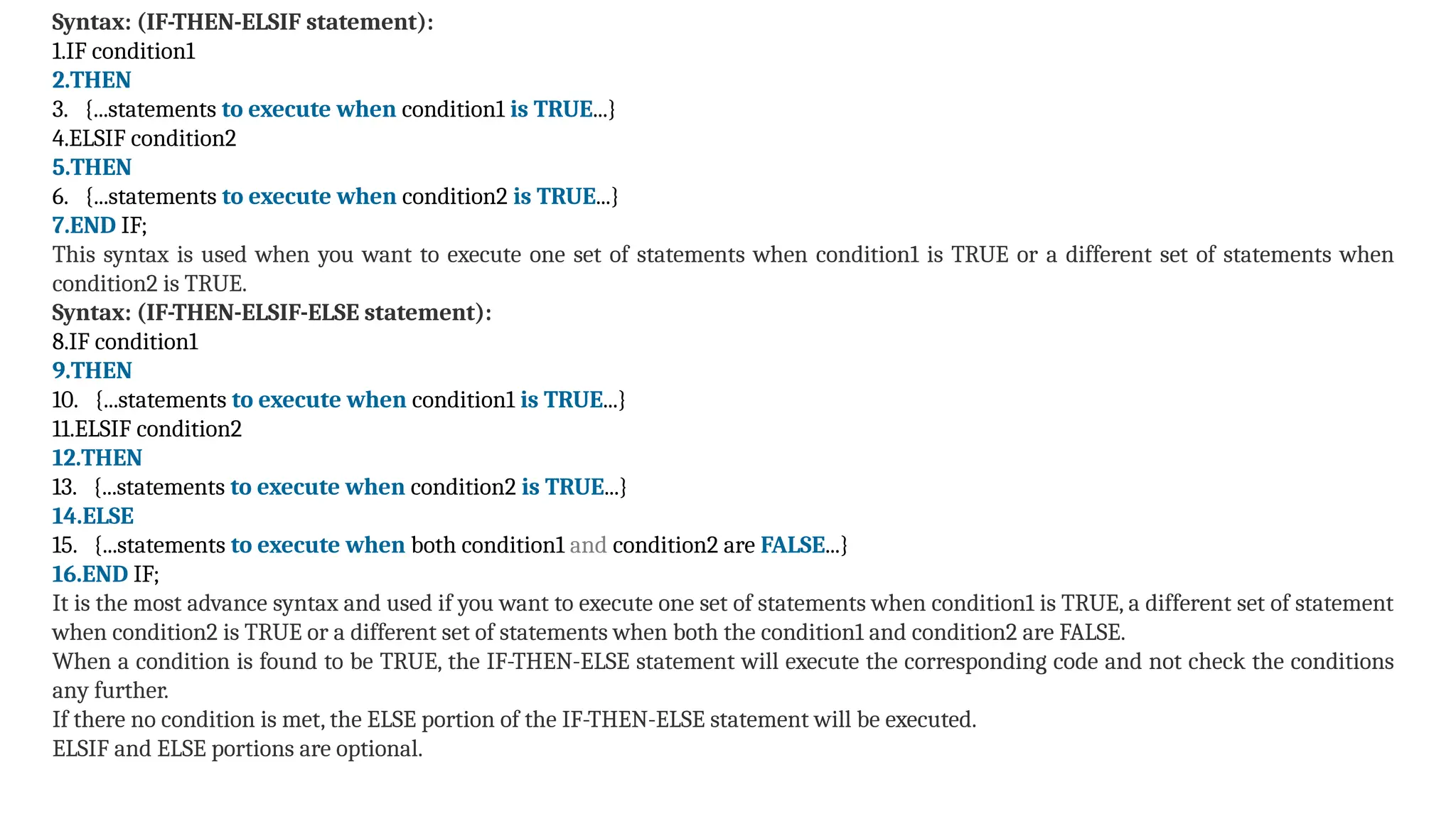 Syntax: (IF-THEN-ELSIF statement):
1.IF condition1
2.THEN
3. {...statements to execute when condition1 is TRUE...}
4.ELSIF condition2
5.THEN
6. {...statements to execute when condition2 is TRUE...}
7.END IF;
This syntax is used when you want to execute one set of statements when condition1 is TRUE or a different set of statements when
condition2 is TRUE.
Syntax: (IF-THEN-ELSIF-ELSE statement):
8.IF condition1
9.THEN
10. {...statements to execute when condition1 is TRUE...}
11.ELSIF condition2
12.THEN
13. {...statements to execute when condition2 is TRUE...}
14.ELSE
15. {...statements to execute when both condition1 and condition2 are FALSE...}
16.END IF;
It is the most advance syntax and used if you want to execute one set of statements when condition1 is TRUE, a different set of statement
when condition2 is TRUE or a different set of statements when both the condition1 and condition2 are FALSE.
When a condition is found to be TRUE, the IF-THEN-ELSE statement will execute the corresponding code and not check the conditions
any further.
If there no condition is met, the ELSE portion of the IF-THEN-ELSE statement will be executed.
ELSIF and ELSE portions are optional.
 