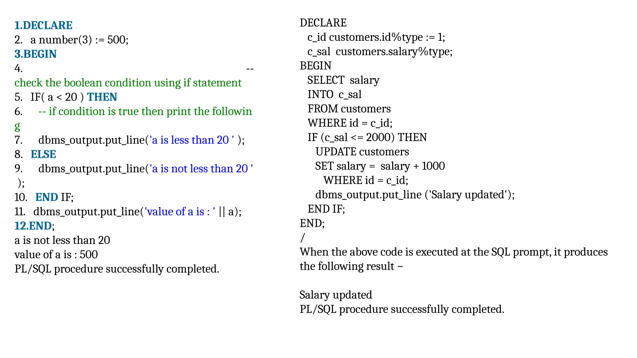 1.DECLARE
2. a number(3) := 500;
3.BEGIN
4. --
check the boolean condition using if statement
5. IF( a < 20 ) THEN
6. -- if condition is true then print the followin
g
7. dbms_output.put_line('a is less than 20 ' );
8. ELSE
9. dbms_output.put_line('a is not less than 20 '
);
10. END IF;
11. dbms_output.put_line('value of a is : ' || a);
12.END;
a is not less than 20
value of a is : 500
PL/SQL procedure successfully completed.
DECLARE
c_id customers.id%type := 1;
c_sal customers.salary%type;
BEGIN
SELECT salary
INTO c_sal
FROM customers
WHERE id = c_id;
IF (c_sal <= 2000) THEN
UPDATE customers
SET salary = salary + 1000
WHERE id = c_id;
dbms_output.put_line ('Salary updated');
END IF;
END;
/
When the above code is executed at the SQL prompt, it produces
the following result −
Salary updated
PL/SQL procedure successfully completed.
 