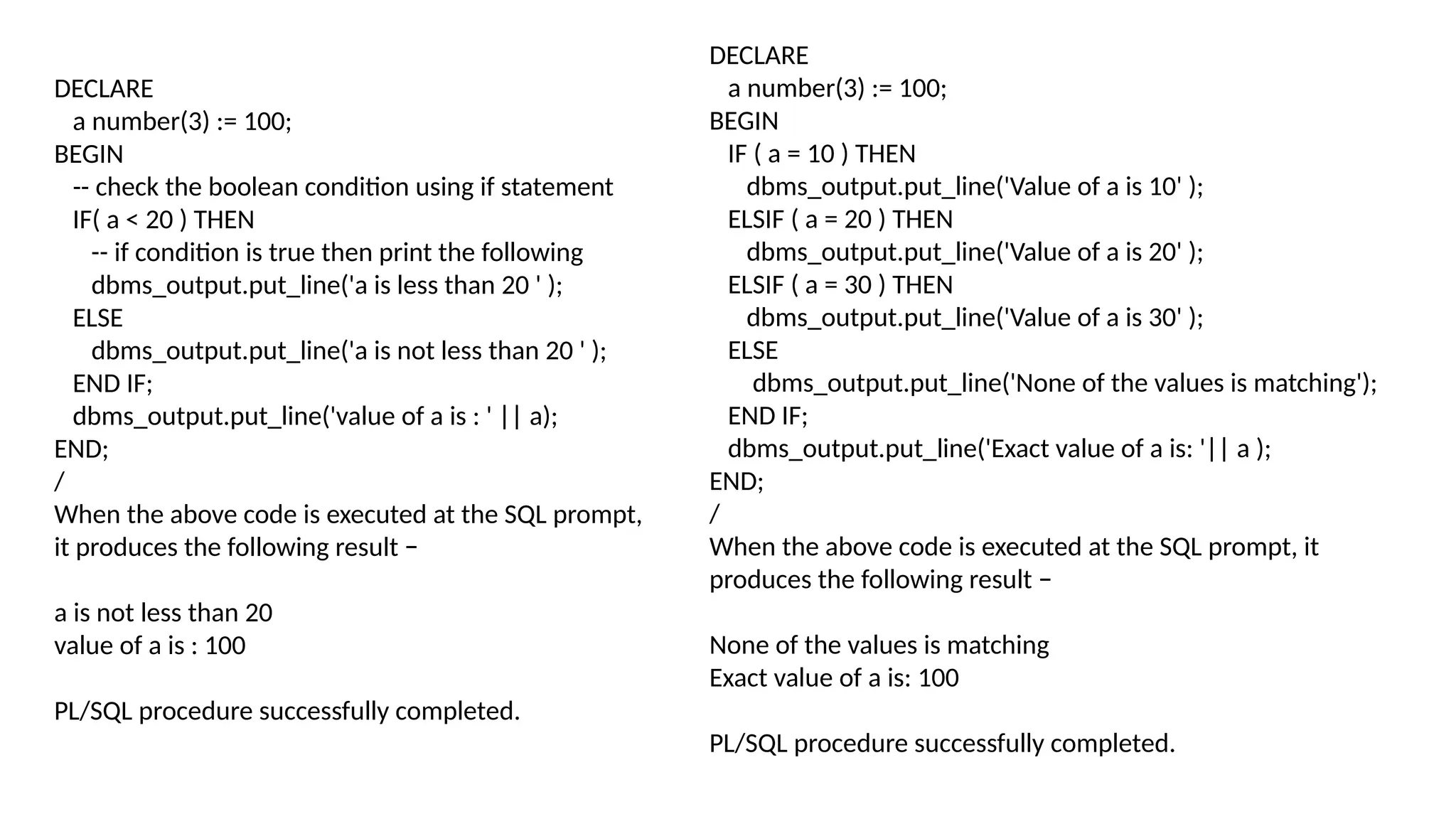 DECLARE
a number(3) := 100;
BEGIN
-- check the boolean condition using if statement
IF( a < 20 ) THEN
-- if condition is true then print the following
dbms_output.put_line('a is less than 20 ' );
ELSE
dbms_output.put_line('a is not less than 20 ' );
END IF;
dbms_output.put_line('value of a is : ' || a);
END;
/
When the above code is executed at the SQL prompt,
it produces the following result −
a is not less than 20
value of a is : 100
PL/SQL procedure successfully completed.
DECLARE
a number(3) := 100;
BEGIN
IF ( a = 10 ) THEN
dbms_output.put_line('Value of a is 10' );
ELSIF ( a = 20 ) THEN
dbms_output.put_line('Value of a is 20' );
ELSIF ( a = 30 ) THEN
dbms_output.put_line('Value of a is 30' );
ELSE
dbms_output.put_line('None of the values is matching');
END IF;
dbms_output.put_line('Exact value of a is: '|| a );
END;
/
When the above code is executed at the SQL prompt, it
produces the following result −
None of the values is matching
Exact value of a is: 100
PL/SQL procedure successfully completed.
 