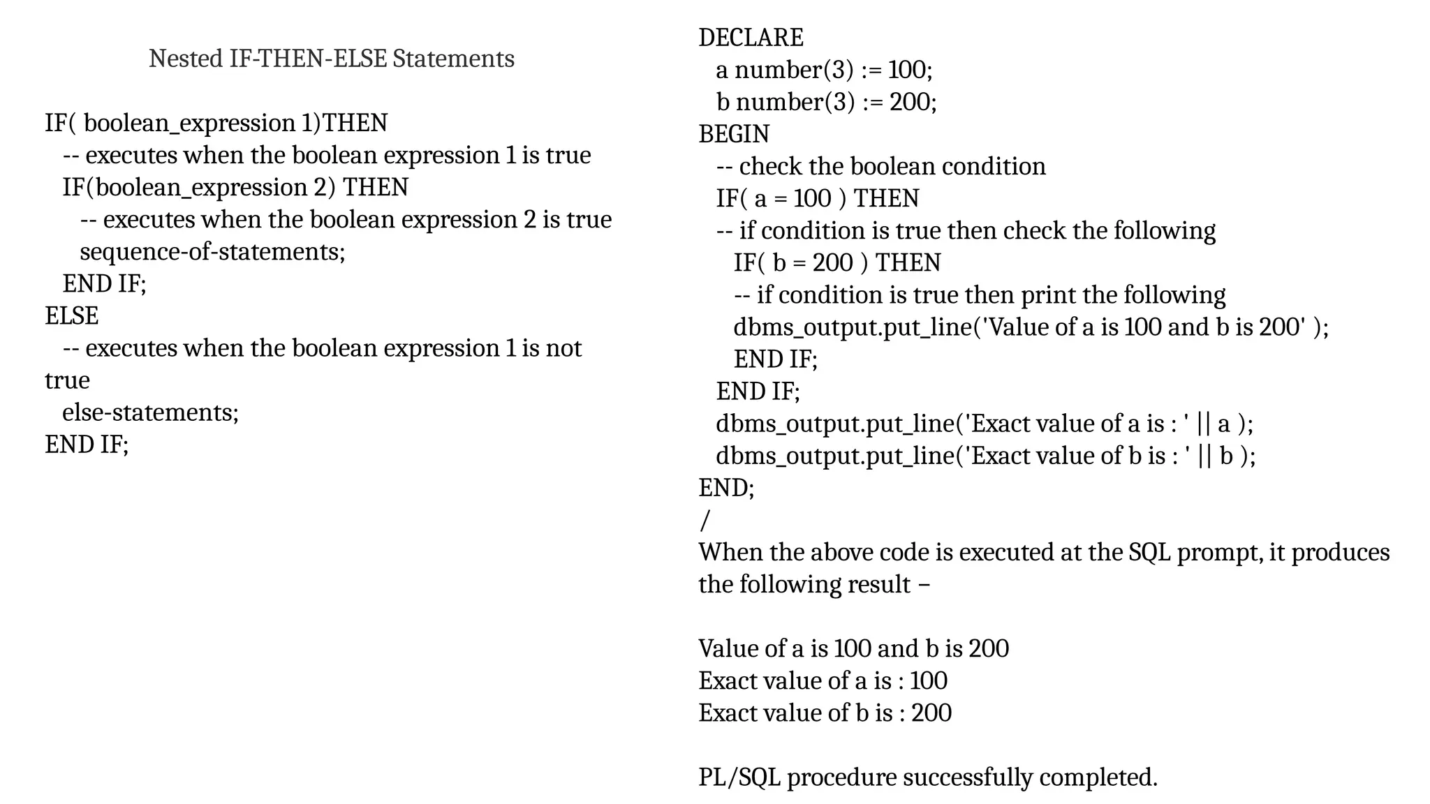 Nested IF-THEN-ELSE Statements
IF( boolean_expression 1)THEN
-- executes when the boolean expression 1 is true
IF(boolean_expression 2) THEN
-- executes when the boolean expression 2 is true
sequence-of-statements;
END IF;
ELSE
-- executes when the boolean expression 1 is not
true
else-statements;
END IF;
DECLARE
a number(3) := 100;
b number(3) := 200;
BEGIN
-- check the boolean condition
IF( a = 100 ) THEN
-- if condition is true then check the following
IF( b = 200 ) THEN
-- if condition is true then print the following
dbms_output.put_line('Value of a is 100 and b is 200' );
END IF;
END IF;
dbms_output.put_line('Exact value of a is : ' || a );
dbms_output.put_line('Exact value of b is : ' || b );
END;
/
When the above code is executed at the SQL prompt, it produces
the following result −
Value of a is 100 and b is 200
Exact value of a is : 100
Exact value of b is : 200
PL/SQL procedure successfully completed.
 