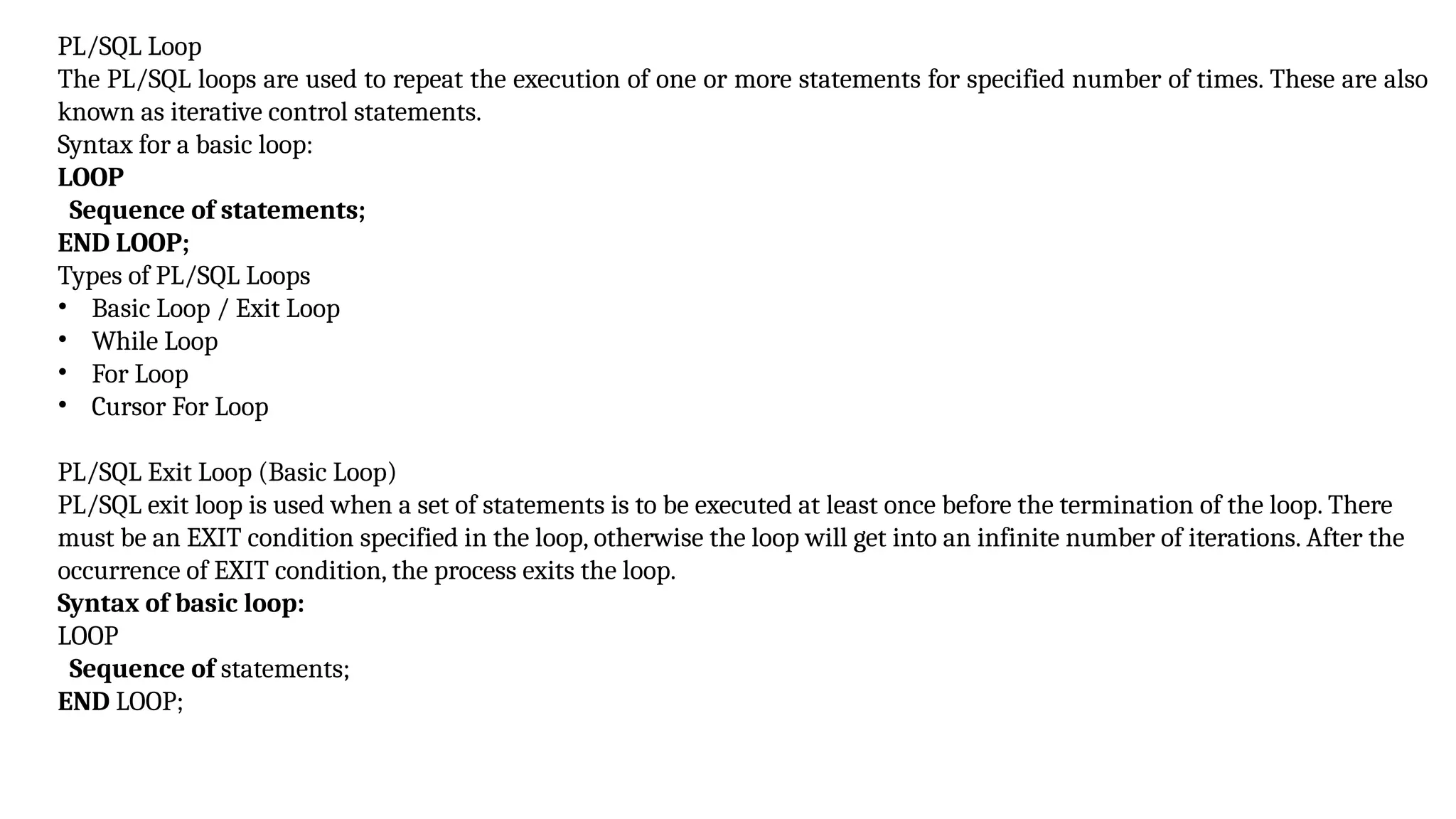 PL/SQL Loop
The PL/SQL loops are used to repeat the execution of one or more statements for specified number of times. These are also
known as iterative control statements.
Syntax for a basic loop:
LOOP
Sequence of statements;
END LOOP;
Types of PL/SQL Loops
• Basic Loop / Exit Loop
• While Loop
• For Loop
• Cursor For Loop
PL/SQL Exit Loop (Basic Loop)
PL/SQL exit loop is used when a set of statements is to be executed at least once before the termination of the loop. There
must be an EXIT condition specified in the loop, otherwise the loop will get into an infinite number of iterations. After the
occurrence of EXIT condition, the process exits the loop.
Syntax of basic loop:
LOOP
Sequence of statements;
END LOOP;
 