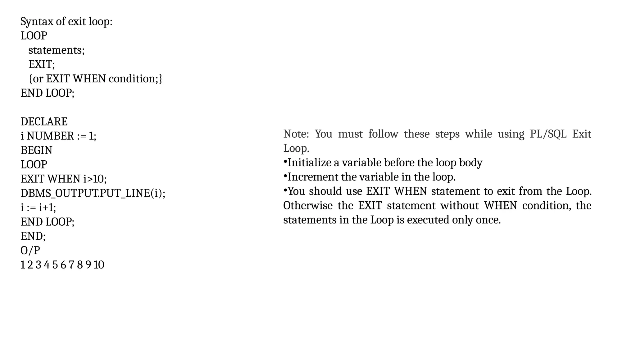 Syntax of exit loop:
LOOP
statements;
EXIT;
{or EXIT WHEN condition;}
END LOOP;
DECLARE
i NUMBER := 1;
BEGIN
LOOP
EXIT WHEN i>10;
DBMS_OUTPUT.PUT_LINE(i);
i := i+1;
END LOOP;
END;
O/P
1 2 3 4 5 6 7 8 9 10
Note: You must follow these steps while using PL/SQL Exit
Loop.
•Initialize a variable before the loop body
•Increment the variable in the loop.
•You should use EXIT WHEN statement to exit from the Loop.
Otherwise the EXIT statement without WHEN condition, the
statements in the Loop is executed only once.
 