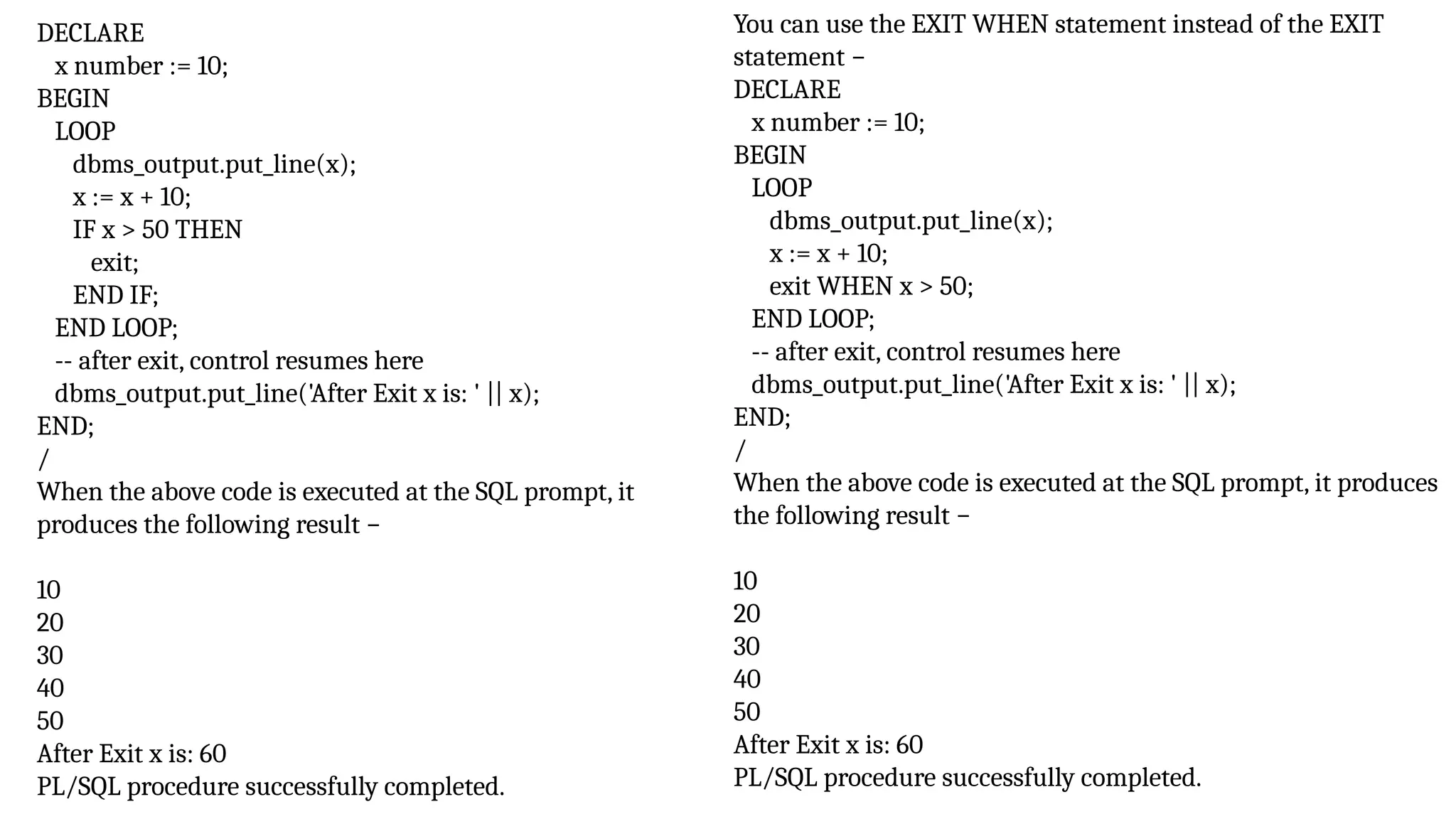 DECLARE
x number := 10;
BEGIN
LOOP
dbms_output.put_line(x);
x := x + 10;
IF x > 50 THEN
exit;
END IF;
END LOOP;
-- after exit, control resumes here
dbms_output.put_line('After Exit x is: ' || x);
END;
/
When the above code is executed at the SQL prompt, it
produces the following result −
10
20
30
40
50
After Exit x is: 60
PL/SQL procedure successfully completed.
You can use the EXIT WHEN statement instead of the EXIT
statement −
DECLARE
x number := 10;
BEGIN
LOOP
dbms_output.put_line(x);
x := x + 10;
exit WHEN x > 50;
END LOOP;
-- after exit, control resumes here
dbms_output.put_line('After Exit x is: ' || x);
END;
/
When the above code is executed at the SQL prompt, it produces
the following result −
10
20
30
40
50
After Exit x is: 60
PL/SQL procedure successfully completed.
 