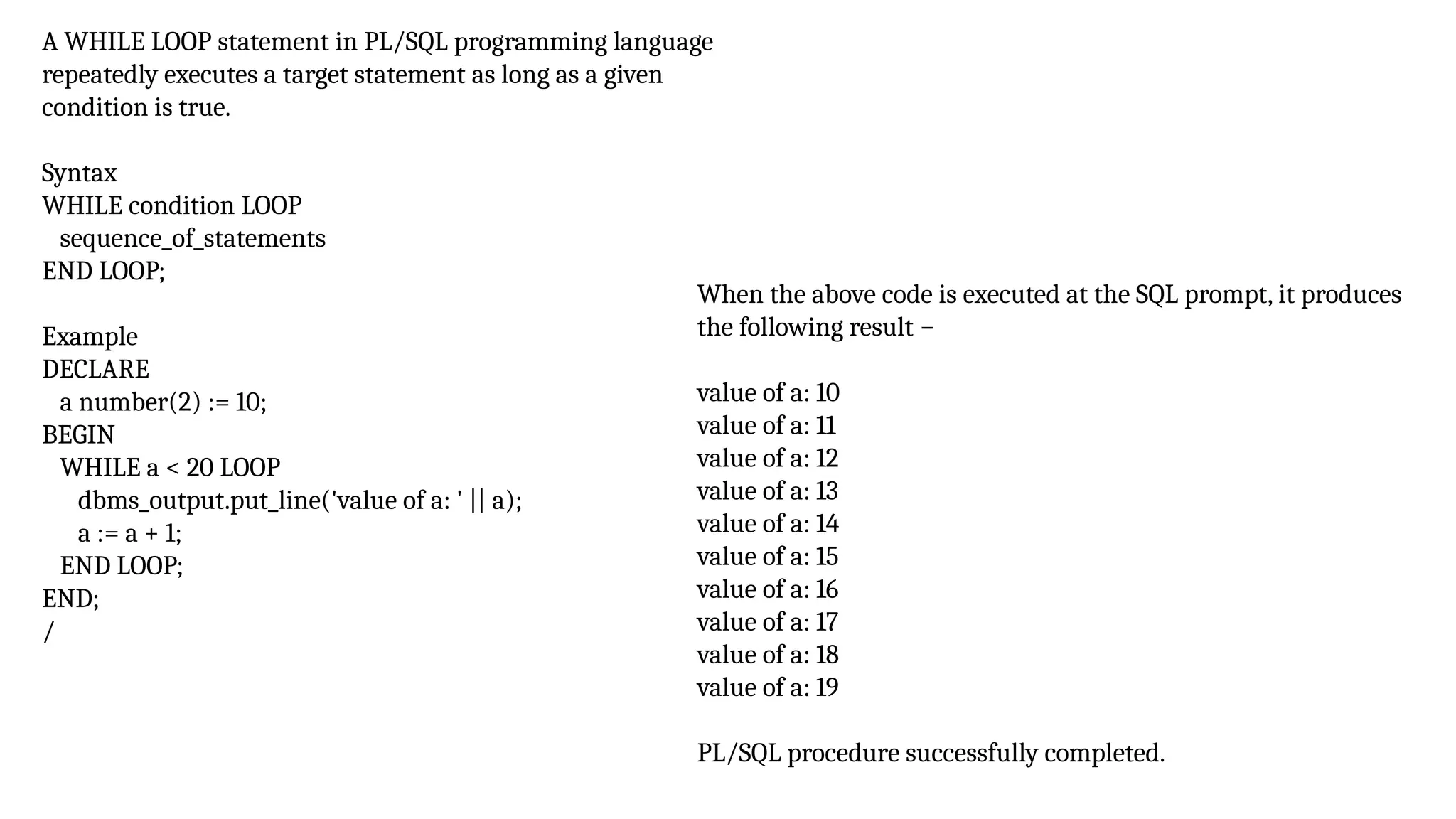 A WHILE LOOP statement in PL/SQL programming language
repeatedly executes a target statement as long as a given
condition is true.
Syntax
WHILE condition LOOP
sequence_of_statements
END LOOP;
Example
DECLARE
a number(2) := 10;
BEGIN
WHILE a < 20 LOOP
dbms_output.put_line('value of a: ' || a);
a := a + 1;
END LOOP;
END;
/
When the above code is executed at the SQL prompt, it produces
the following result −
value of a: 10
value of a: 11
value of a: 12
value of a: 13
value of a: 14
value of a: 15
value of a: 16
value of a: 17
value of a: 18
value of a: 19
PL/SQL procedure successfully completed.
 