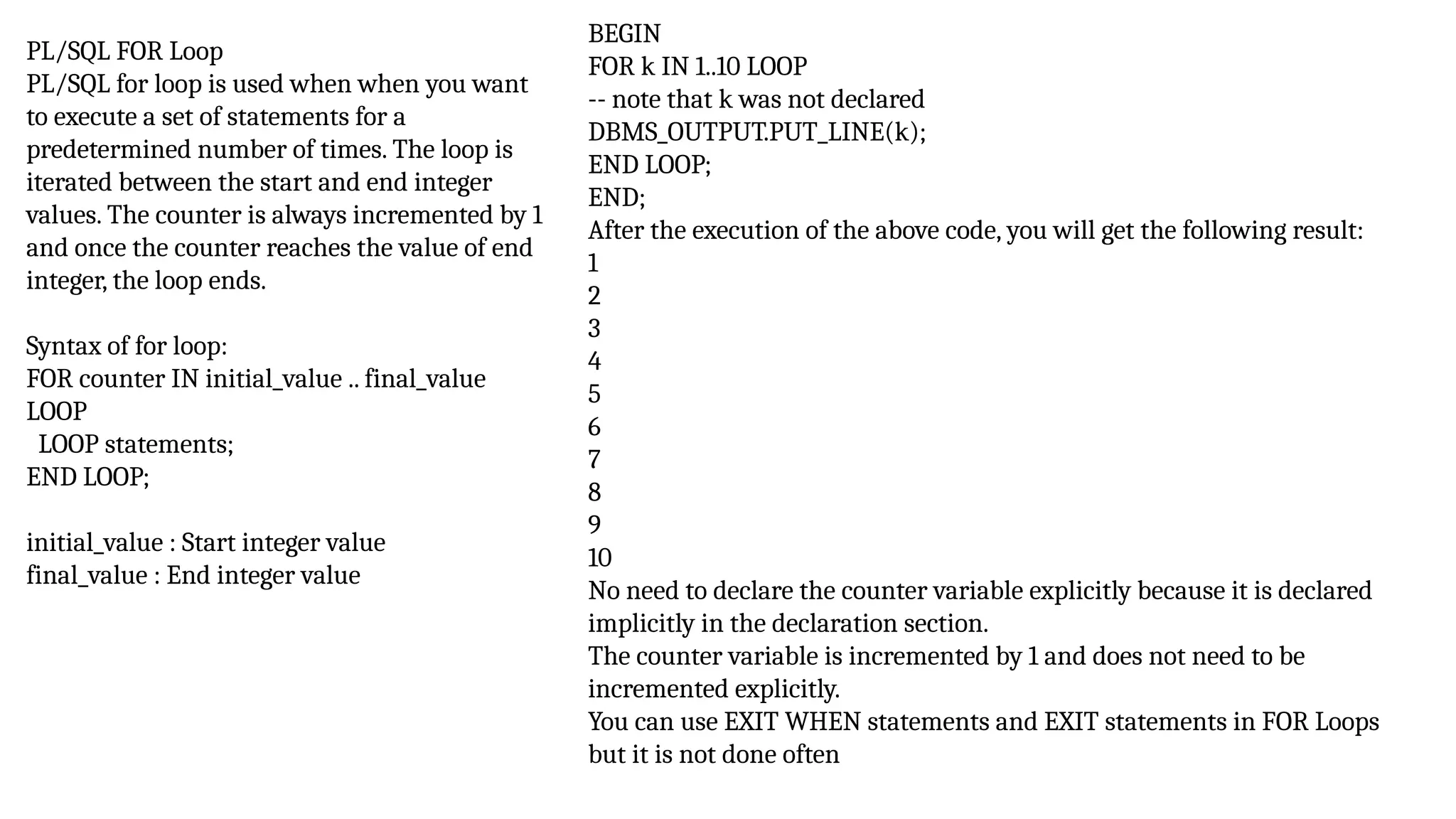 PL/SQL FOR Loop
PL/SQL for loop is used when when you want
to execute a set of statements for a
predetermined number of times. The loop is
iterated between the start and end integer
values. The counter is always incremented by 1
and once the counter reaches the value of end
integer, the loop ends.
Syntax of for loop:
FOR counter IN initial_value .. final_value
LOOP
LOOP statements;
END LOOP;
initial_value : Start integer value
final_value : End integer value
BEGIN
FOR k IN 1..10 LOOP
-- note that k was not declared
DBMS_OUTPUT.PUT_LINE(k);
END LOOP;
END;
After the execution of the above code, you will get the following result:
1
2
3
4
5
6
7
8
9
10
No need to declare the counter variable explicitly because it is declared
implicitly in the declaration section.
The counter variable is incremented by 1 and does not need to be
incremented explicitly.
You can use EXIT WHEN statements and EXIT statements in FOR Loops
but it is not done often
 