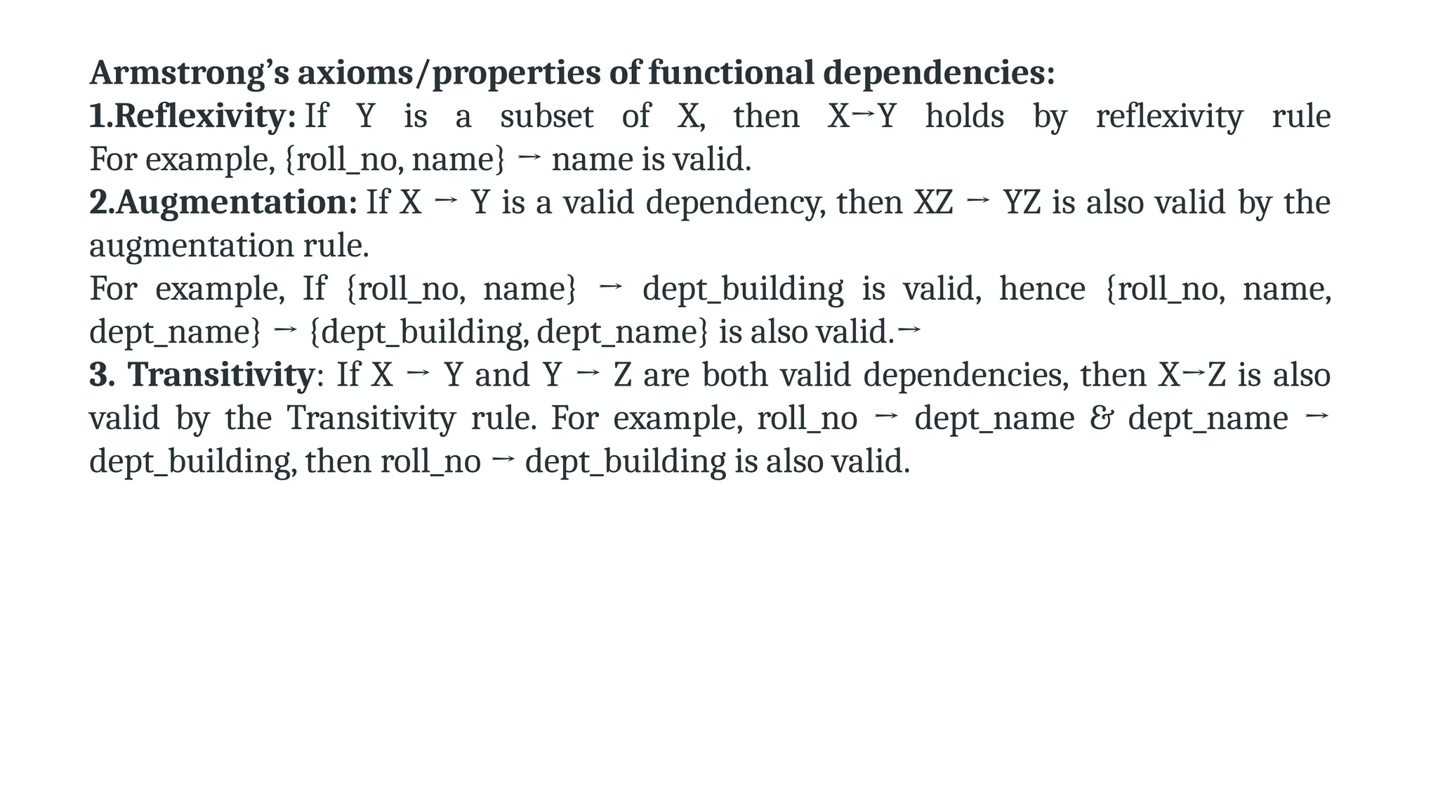 Armstrong’s axioms/properties of functional dependencies:
1.Reflexivity: If Y is a subset of X, then X→Y holds by reflexivity rule
For example, {roll_no, name} → name is valid.
2.Augmentation: If X → Y is a valid dependency, then XZ → YZ is also valid by the
augmentation rule.
For example, If {roll_no, name} → dept_building is valid, hence {roll_no, name,
dept_name} → {dept_building, dept_name} is also valid.→
3. Transitivity: If X → Y and Y → Z are both valid dependencies, then X→Z is also
valid by the Transitivity rule. For example, roll_no → dept_name & dept_name →
dept_building, then roll_no → dept_building is also valid.
 