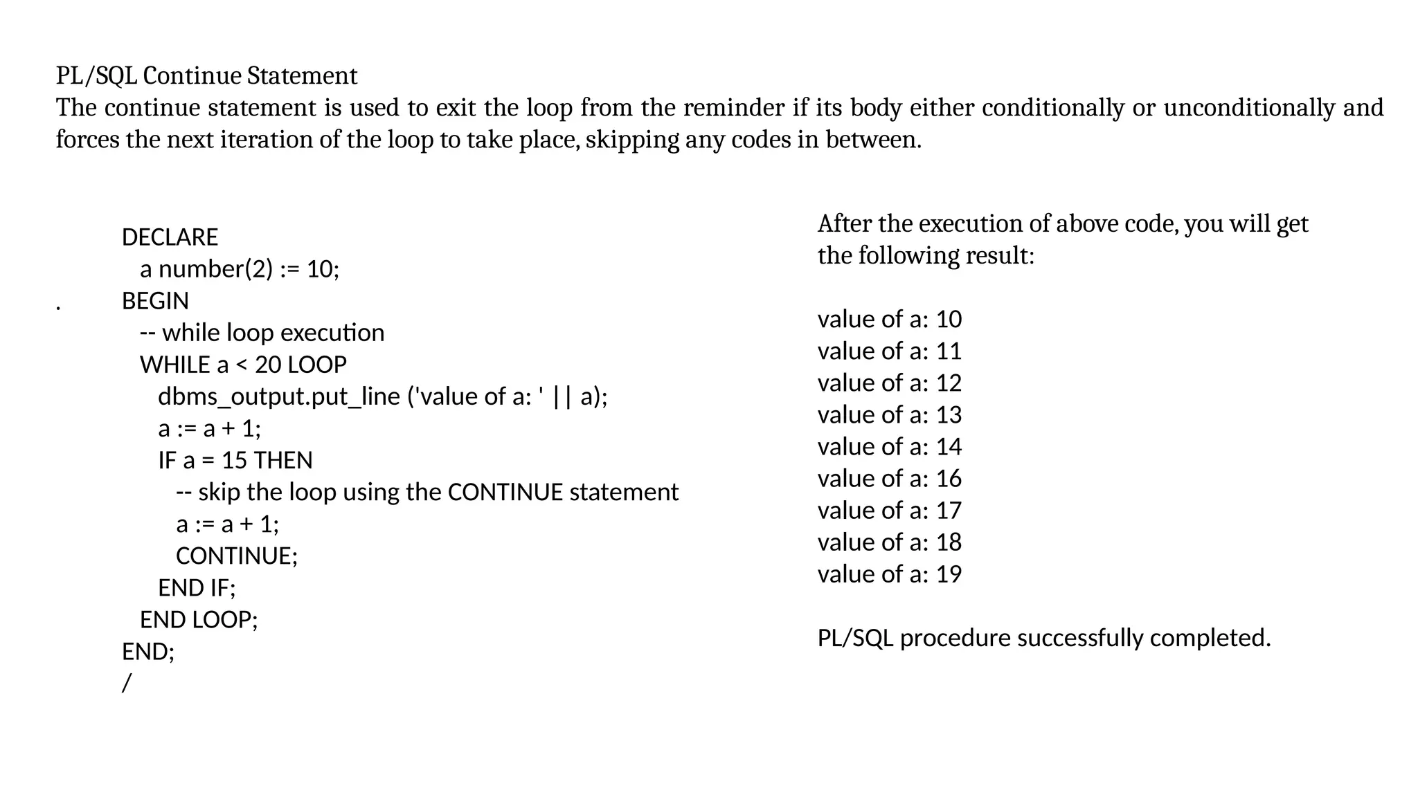 PL/SQL Continue Statement
The continue statement is used to exit the loop from the reminder if its body either conditionally or unconditionally and
forces the next iteration of the loop to take place, skipping any codes in between.
.
DECLARE
a number(2) := 10;
BEGIN
-- while loop execution
WHILE a < 20 LOOP
dbms_output.put_line ('value of a: ' || a);
a := a + 1;
IF a = 15 THEN
-- skip the loop using the CONTINUE statement
a := a + 1;
CONTINUE;
END IF;
END LOOP;
END;
/
After the execution of above code, you will get
the following result:
value of a: 10
value of a: 11
value of a: 12
value of a: 13
value of a: 14
value of a: 16
value of a: 17
value of a: 18
value of a: 19
PL/SQL procedure successfully completed.
 