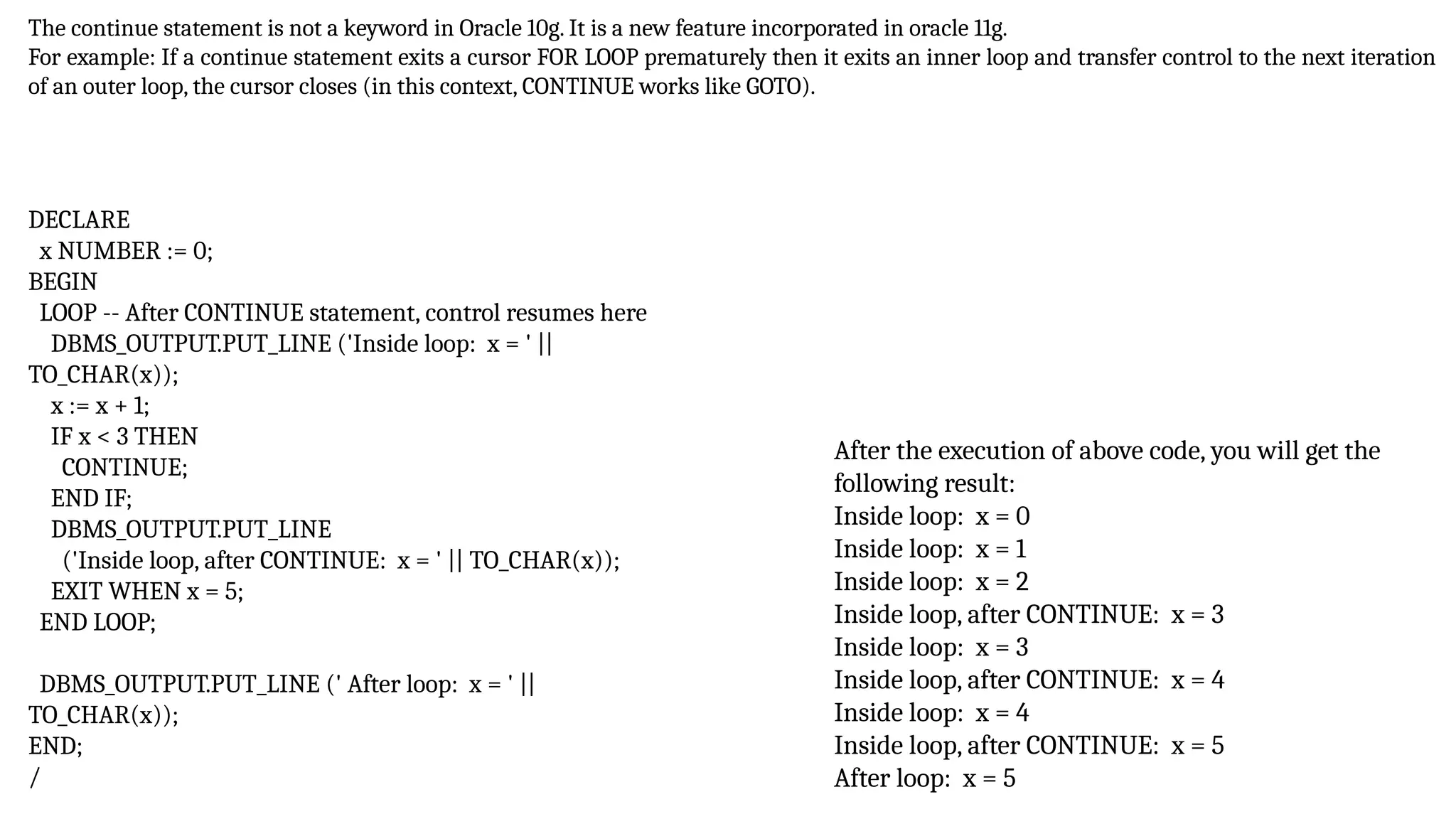 The continue statement is not a keyword in Oracle 10g. It is a new feature incorporated in oracle 11g.
For example: If a continue statement exits a cursor FOR LOOP prematurely then it exits an inner loop and transfer control to the next iteration
of an outer loop, the cursor closes (in this context, CONTINUE works like GOTO).
After the execution of above code, you will get the
following result:
Inside loop: x = 0
Inside loop: x = 1
Inside loop: x = 2
Inside loop, after CONTINUE: x = 3
Inside loop: x = 3
Inside loop, after CONTINUE: x = 4
Inside loop: x = 4
Inside loop, after CONTINUE: x = 5
After loop: x = 5
DECLARE
x NUMBER := 0;
BEGIN
LOOP -- After CONTINUE statement, control resumes here
DBMS_OUTPUT.PUT_LINE ('Inside loop: x = ' ||
TO_CHAR(x));
x := x + 1;
IF x < 3 THEN
CONTINUE;
END IF;
DBMS_OUTPUT.PUT_LINE
('Inside loop, after CONTINUE: x = ' || TO_CHAR(x));
EXIT WHEN x = 5;
END LOOP;
DBMS_OUTPUT.PUT_LINE (' After loop: x = ' ||
TO_CHAR(x));
END;
/
 