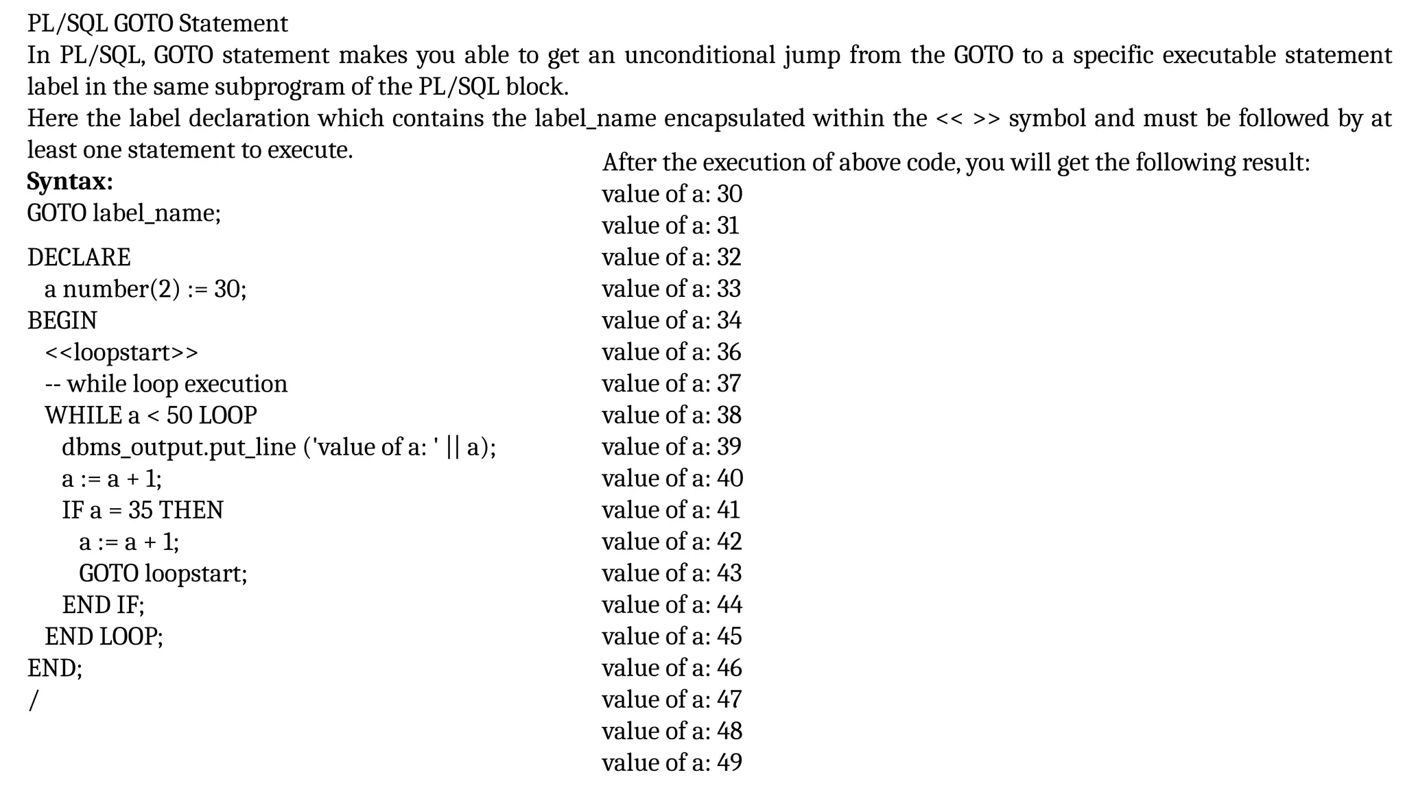 PL/SQL GOTO Statement
In PL/SQL, GOTO statement makes you able to get an unconditional jump from the GOTO to a specific executable statement
label in the same subprogram of the PL/SQL block.
Here the label declaration which contains the label_name encapsulated within the << >> symbol and must be followed by at
least one statement to execute.
Syntax:
GOTO label_name;
DECLARE
a number(2) := 30;
BEGIN
<<loopstart>>
-- while loop execution
WHILE a < 50 LOOP
dbms_output.put_line ('value of a: ' || a);
a := a + 1;
IF a = 35 THEN
a := a + 1;
GOTO loopstart;
END IF;
END LOOP;
END;
/
After the execution of above code, you will get the following result:
value of a: 30
value of a: 31
value of a: 32
value of a: 33
value of a: 34
value of a: 36
value of a: 37
value of a: 38
value of a: 39
value of a: 40
value of a: 41
value of a: 42
value of a: 43
value of a: 44
value of a: 45
value of a: 46
value of a: 47
value of a: 48
value of a: 49
 