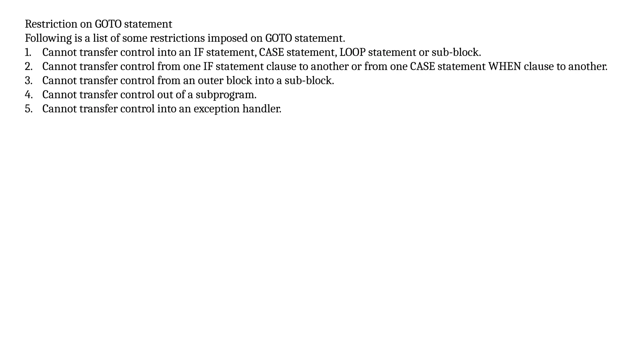 Restriction on GOTO statement
Following is a list of some restrictions imposed on GOTO statement.
1. Cannot transfer control into an IF statement, CASE statement, LOOP statement or sub-block.
2. Cannot transfer control from one IF statement clause to another or from one CASE statement WHEN clause to another.
3. Cannot transfer control from an outer block into a sub-block.
4. Cannot transfer control out of a subprogram.
5. Cannot transfer control into an exception handler.
 