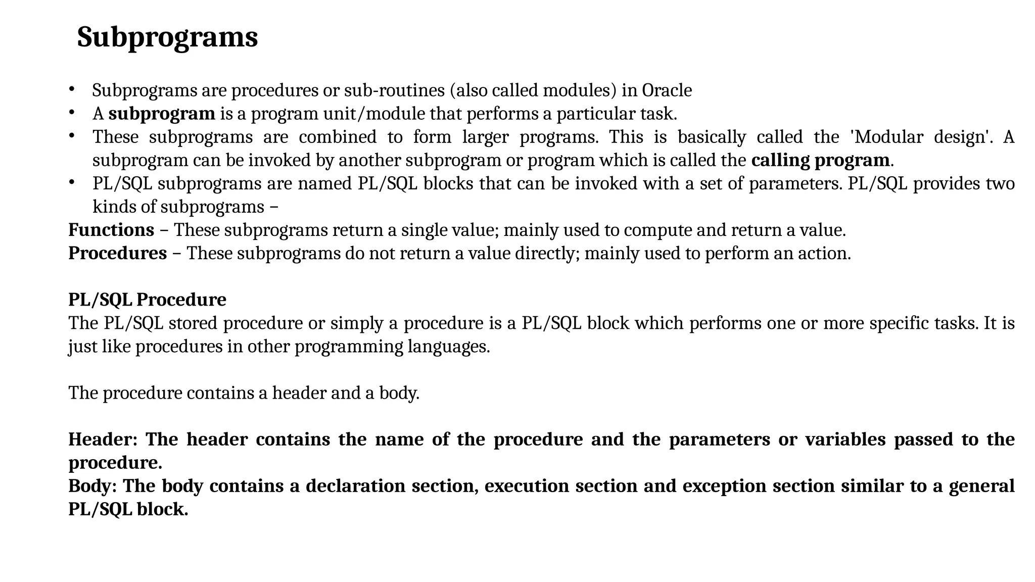 Subprograms
• Subprograms are procedures or sub-routines (also called modules) in Oracle
• A subprogram is a program unit/module that performs a particular task.
• These subprograms are combined to form larger programs. This is basically called the 'Modular design'. A
subprogram can be invoked by another subprogram or program which is called the calling program.
• PL/SQL subprograms are named PL/SQL blocks that can be invoked with a set of parameters. PL/SQL provides two
kinds of subprograms −
Functions − These subprograms return a single value; mainly used to compute and return a value.
Procedures − These subprograms do not return a value directly; mainly used to perform an action.
PL/SQL Procedure
The PL/SQL stored procedure or simply a procedure is a PL/SQL block which performs one or more specific tasks. It is
just like procedures in other programming languages.
The procedure contains a header and a body.
Header: The header contains the name of the procedure and the parameters or variables passed to the
procedure.
Body: The body contains a declaration section, execution section and exception section similar to a general
PL/SQL block.
 
