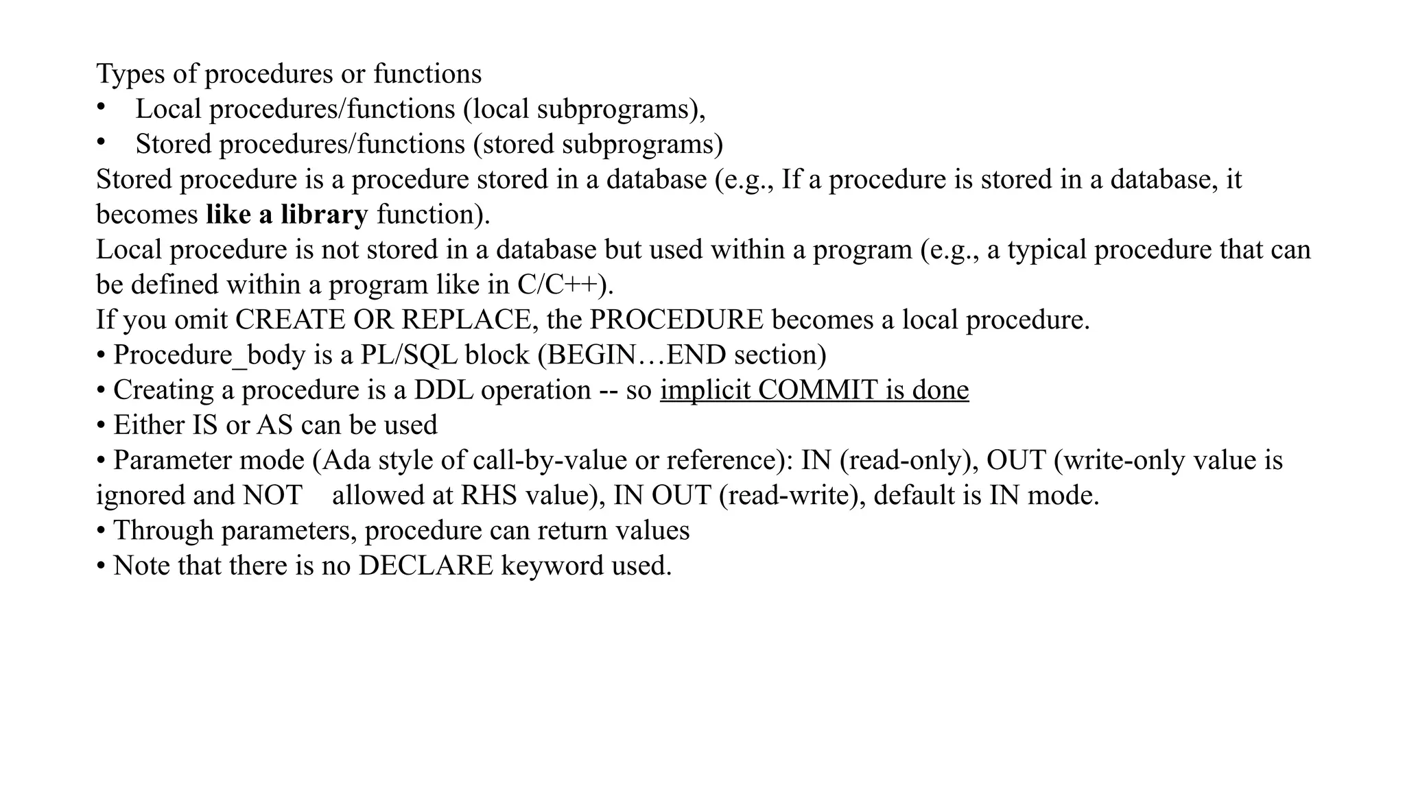 Types of procedures or functions
• Local procedures/functions (local subprograms),
• Stored procedures/functions (stored subprograms)
Stored procedure is a procedure stored in a database (e.g., If a procedure is stored in a database, it
becomes like a library function).
Local procedure is not stored in a database but used within a program (e.g., a typical procedure that can
be defined within a program like in C/C++).
If you omit CREATE OR REPLACE, the PROCEDURE becomes a local procedure.
• Procedure_body is a PL/SQL block (BEGIN…END section)
• Creating a procedure is a DDL operation -- so implicit COMMIT is done
• Either IS or AS can be used
• Parameter mode (Ada style of call-by-value or reference): IN (read-only), OUT (write-only value is
ignored and NOT allowed at RHS value), IN OUT (read-write), default is IN mode.
• Through parameters, procedure can return values
• Note that there is no DECLARE keyword used.
 