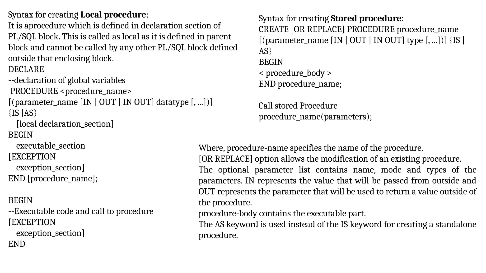 Syntax for creating Local procedure:
It is aprocedure which is defined in declaration section of
PL/SQL block. This is called as local as it is defined in parent
block and cannot be called by any other PL/SQL block defined
outside that enclosing block.
DECLARE
--declaration of global variables
PROCEDURE <procedure_name>
[(parameter_name [IN | OUT | IN OUT] datatype [, ...])]
{IS |AS}
[local declaration_section]
BEGIN
executable_section
[EXCEPTION
exception_section]
END [procedure_name];
BEGIN
--Executable code and call to procedure
[EXCEPTION
exception_section]
END
Syntax for creating Stored procedure:
CREATE [OR REPLACE] PROCEDURE procedure_name
[(parameter_name [IN | OUT | IN OUT] type [, ...])] {IS |
AS}
BEGIN
< procedure_body >
END procedure_name;
Call stored Procedure
procedure_name(parameters);
Where, procedure-name specifies the name of the procedure.
[OR REPLACE] option allows the modification of an existing procedure.
The optional parameter list contains name, mode and types of the
parameters. IN represents the value that will be passed from outside and
OUT represents the parameter that will be used to return a value outside of
the procedure.
procedure-body contains the executable part.
The AS keyword is used instead of the IS keyword for creating a standalone
procedure.
 