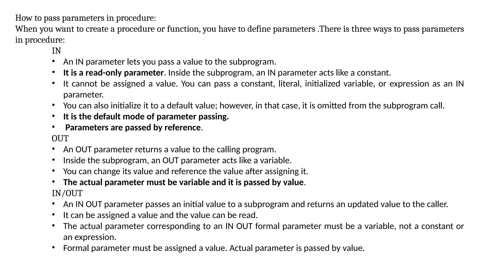 How to pass parameters in procedure:
When you want to create a procedure or function, you have to define parameters .There is three ways to pass parameters
in procedure:
IN
• An IN parameter lets you pass a value to the subprogram.
• It is a read-only parameter. Inside the subprogram, an IN parameter acts like a constant.
• It cannot be assigned a value. You can pass a constant, literal, initialized variable, or expression as an IN
parameter.
• You can also initialize it to a default value; however, in that case, it is omitted from the subprogram call.
• It is the default mode of parameter passing.
• Parameters are passed by reference.
OUT
• An OUT parameter returns a value to the calling program.
• Inside the subprogram, an OUT parameter acts like a variable.
• You can change its value and reference the value after assigning it.
• The actual parameter must be variable and it is passed by value.
IN/OUT
• An IN OUT parameter passes an initial value to a subprogram and returns an updated value to the caller.
• It can be assigned a value and the value can be read.
• The actual parameter corresponding to an IN OUT formal parameter must be a variable, not a constant or
an expression.
• Formal parameter must be assigned a value. Actual parameter is passed by value.
 