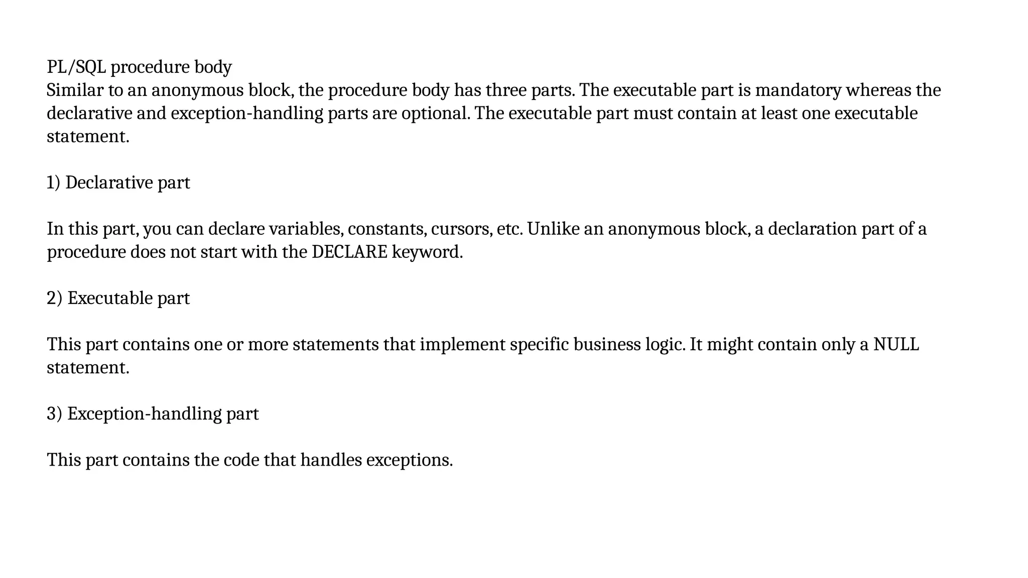 PL/SQL procedure body
Similar to an anonymous block, the procedure body has three parts. The executable part is mandatory whereas the
declarative and exception-handling parts are optional. The executable part must contain at least one executable
statement.
1) Declarative part
In this part, you can declare variables, constants, cursors, etc. Unlike an anonymous block, a declaration part of a
procedure does not start with the DECLARE keyword.
2) Executable part
This part contains one or more statements that implement specific business logic. It might contain only a NULL
statement.
3) Exception-handling part
This part contains the code that handles exceptions.
 