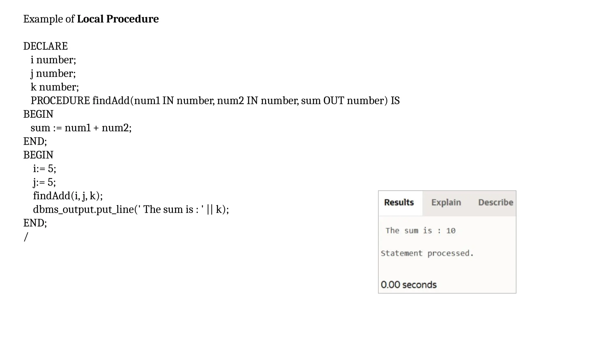 Example of Local Procedure
DECLARE
i number;
j number;
k number;
PROCEDURE findAdd(num1 IN number, num2 IN number, sum OUT number) IS
BEGIN
sum := num1 + num2;
END;
BEGIN
i:= 5;
j:= 5;
findAdd(i, j, k);
dbms_output.put_line(' The sum is : ' || k);
END;
/
 