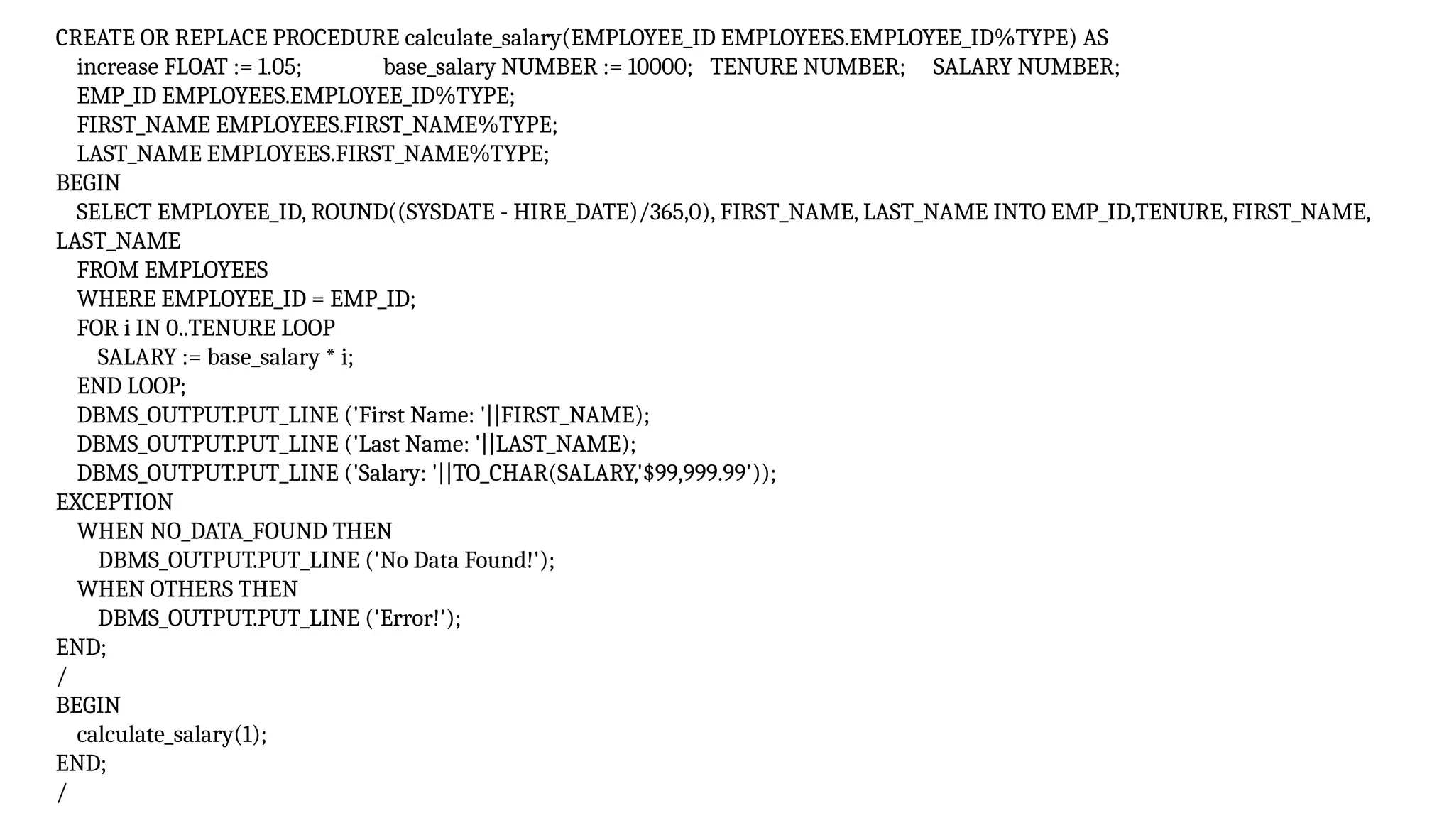 CREATE OR REPLACE PROCEDURE calculate_salary(EMPLOYEE_ID EMPLOYEES.EMPLOYEE_ID%TYPE) AS
increase FLOAT := 1.05; base_salary NUMBER := 10000; TENURE NUMBER; SALARY NUMBER;
EMP_ID EMPLOYEES.EMPLOYEE_ID%TYPE;
FIRST_NAME EMPLOYEES.FIRST_NAME%TYPE;
LAST_NAME EMPLOYEES.FIRST_NAME%TYPE;
BEGIN
SELECT EMPLOYEE_ID, ROUND((SYSDATE - HIRE_DATE)/365,0), FIRST_NAME, LAST_NAME INTO EMP_ID,TENURE, FIRST_NAME,
LAST_NAME
FROM EMPLOYEES
WHERE EMPLOYEE_ID = EMP_ID;
FOR i IN 0..TENURE LOOP
SALARY := base_salary * i;
END LOOP;
DBMS_OUTPUT.PUT_LINE ('First Name: '||FIRST_NAME);
DBMS_OUTPUT.PUT_LINE ('Last Name: '||LAST_NAME);
DBMS_OUTPUT.PUT_LINE ('Salary: '||TO_CHAR(SALARY,'$99,999.99'));
EXCEPTION
WHEN NO_DATA_FOUND THEN
DBMS_OUTPUT.PUT_LINE ('No Data Found!');
WHEN OTHERS THEN
DBMS_OUTPUT.PUT_LINE ('Error!');
END;
/
BEGIN
calculate_salary(1);
END;
/
 