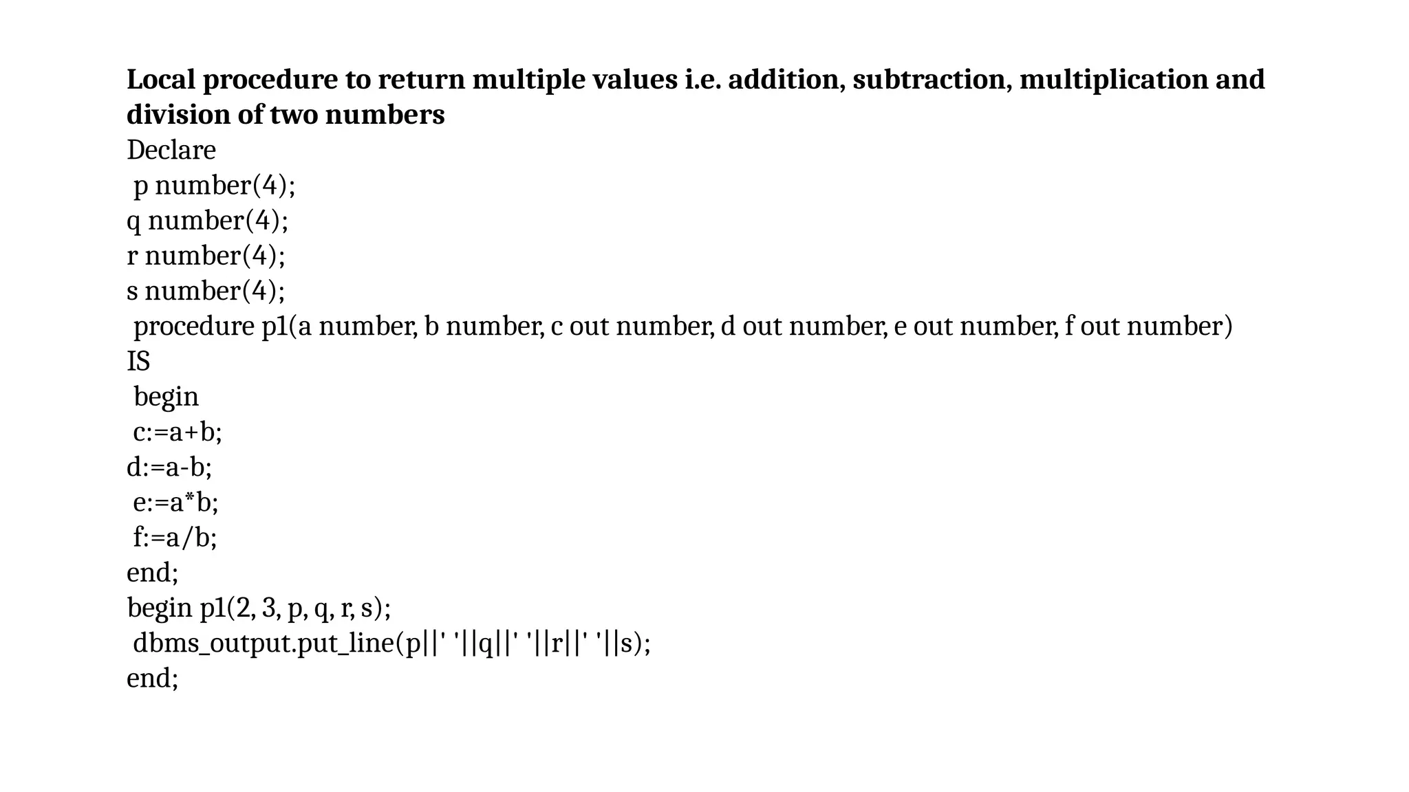 Local procedure to return multiple values i.e. addition, subtraction, multiplication and
division of two numbers
Declare
p number(4);
q number(4);
r number(4);
s number(4);
procedure p1(a number, b number, c out number, d out number, e out number, f out number)
IS
begin
c:=a+b;
d:=a-b;
e:=a*b;
f:=a/b;
end;
begin p1(2, 3, p, q, r, s);
dbms_output.put_line(p||' '||q||' '||r||' '||s);
end;
 