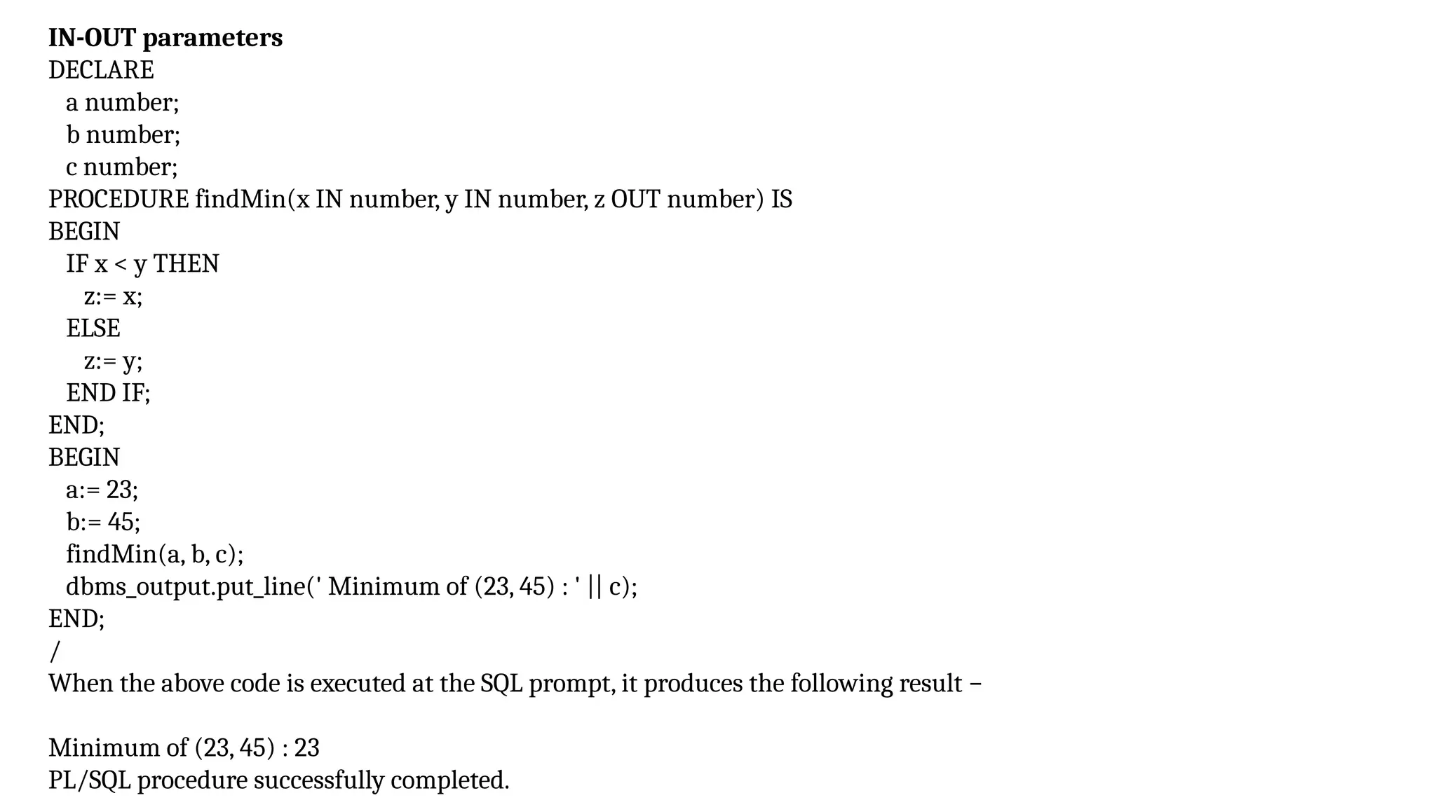 IN-OUT parameters
DECLARE
a number;
b number;
c number;
PROCEDURE findMin(x IN number, y IN number, z OUT number) IS
BEGIN
IF x < y THEN
z:= x;
ELSE
z:= y;
END IF;
END;
BEGIN
a:= 23;
b:= 45;
findMin(a, b, c);
dbms_output.put_line(' Minimum of (23, 45) : ' || c);
END;
/
When the above code is executed at the SQL prompt, it produces the following result −
Minimum of (23, 45) : 23
PL/SQL procedure successfully completed.
 