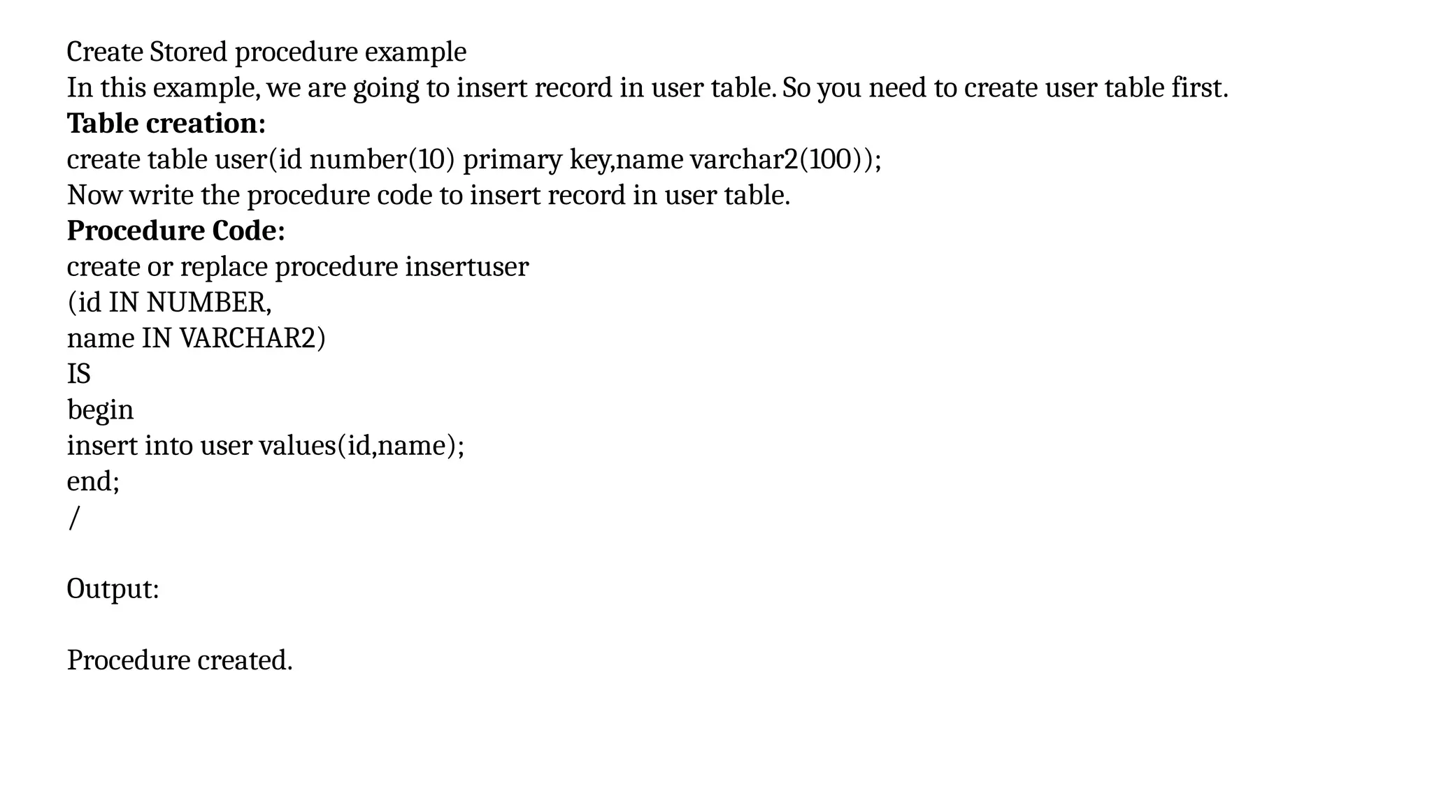 Create Stored procedure example
In this example, we are going to insert record in user table. So you need to create user table first.
Table creation:
create table user(id number(10) primary key,name varchar2(100));
Now write the procedure code to insert record in user table.
Procedure Code:
create or replace procedure insertuser
(id IN NUMBER,
name IN VARCHAR2)
IS
begin
insert into user values(id,name);
end;
/
Output:
Procedure created.
 
